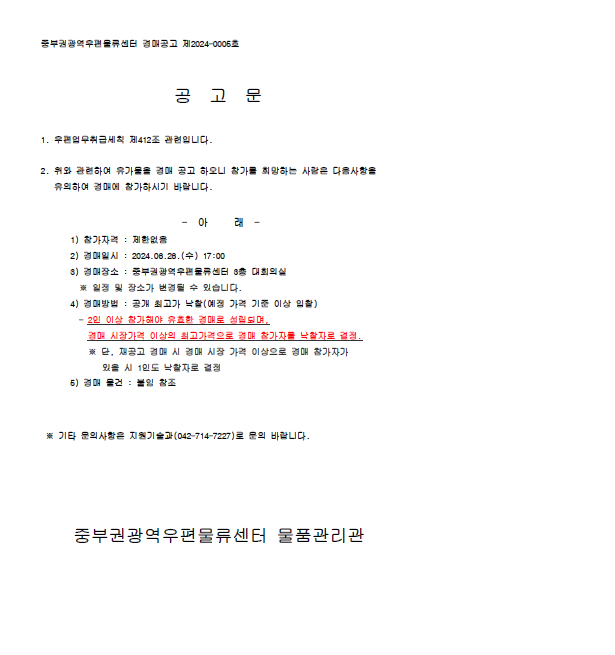 중부권광역우편물류센터 경매공고 제2024-0005호

공 고 문

1. 우편업무취급세칙 제412조 관련입니다.

2. 위와 관련하여 유가물을 경매 공고 하오니 참가를 희망하는 사람은 다음사항을 유의하여 경매에 참가하시기 바랍니다.

- 아 래 -
1) 참가자격: 제한없음
2) 경매일시: 2024.06.26.(수) 17:00
3) 경매장소: 중부권광역우편물류센터 3층 대회의실
*일정 및 장소가 변경될 수 있습니다.
4) 경매방법: 공개 최고가 낙찰(예정 가격 기준 이상 입찰)
-2인 이상 참가해야 유효한 경매로 성립되며, 경매 시장가격 이상의 최고가격으로 경매 참가자를 낙찰자로 결정
*단, 재공고 경매시 경매 시장 가격 이상으로 경매 참가자가 있을 시 1인도 낙찰자로 결정
5) 경매 물건: 붙임 참조

*기타 문의사항은 지원기술과(042-714-7227)로 문의 바랍니다.

중부권광역우편물류센터 물품관리관
