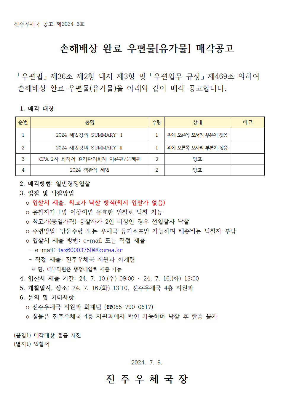 진주우체국 공고 제2024-6호

손해배상 완료 우편물[유가물] 매각공고

 「우편법」 제36조 제2항 내지 제3항 및 「우편업무 규정」 제469조 의하여 
 손해배상 완료 우편물(유가물)을 아래와 같이 매각 공고합니다.

  1. 매각 대상

순번
품명
수량 
상태
비고
1
2024 세법강의 SUMMARY Ⅰ
1
위에 오른쪽 모서리 부분이 젖음

2
2024 세법강의 SUMMARY Ⅱ
1
위에 오른쪽 모서리 부분이 젖음

3
CPA 2차 최적서 원가관리회계 이론편/문제편
3
양호

4
2024 객관식 세법 
2
양호


  2. 매각방법: 일반경쟁입찰
  3. 입찰 및 낙찰방법
    o 입찰서 제출, 최고가 낙찰 방식(최저 입찰가 없음)
    o 응찰자가 1명 이상이면 유효한 입찰로 낙찰 가능
    o 최고가(동일가격) 응찰자가 2인 이상인 경우 선입찰자 낙찰
    o 수령방법: 방문수령 또는 우체국 등기소포만 가능하며 배송비는 낙찰자 부담
    o 입찰서 제출 방법: e-mail 또는 직접 제출
     - e-mail: tax60003750@korea.kr
     - 직접 제출: 진주우체국 지원과 회계팀
      ※ 단, 내부직원은 행정메일로 제출 가능
  4. 입찰서 제출 기간: 24. 7. 10.(수) 09:00 ~ 24. 7. 16.(화) 13:00 
  5. 개찰일시, 장소: 24. 7. 16.(화) 13:10, 진주우체국 4층 지원과
  6. 문의 및 기타사항
    o 진주우체국 지원진주우체국 공고 제2024-6호

손해배상 완료 우편물[유가물] 매각공고

 「우편법」 제36조 제2항 내지 제3항 및 「우편업무 규정」 제469조 의하여 
 손해배상 완료 우편물(유가물)을 아래와 같이 매각 공고합니다.

  1. 매각 대상

순번
품명
수량 
상태
비고
1
2024 세법강의 SUMMARY Ⅰ
1
위에 오른쪽 모서리 부분이 젖음

2
2024 세법강의 SUMMARY Ⅱ
1
위에 오른쪽 모서리 부분이 젖음

3
CPA 2차 최적서 원가관리회계 이론편/문제편
3
양호

4
2024 객관식 세법 
2
양호


  2. 매각방법: 일반경쟁입찰
  3. 입찰 및 낙찰방법
    o 입찰서 제출, 최고가 낙찰 방식(최저 입찰가 없음)
    o 응찰자가 1명 이상이면 유효한 입찰로 낙찰 가능
    o 최고가(동일가격) 응찰자가 2인 이상인 경우 선입찰자 낙찰
    o 수령방법: 방문수령 또는 우체국 등기소포만 가능하며 배송비는 낙찰자 부담
    o 입찰서 제출 방법: e-mail 또는 직접 제출
     - e-mail: tax60003750@korea.kr
     - 직접 제출: 진주우체국 지원과 회계팀
      ※ 단, 내부직원은 행정메일로 제출 가능
  4. 입찰서 제출 기간: 24. 7. 10.(수) 09:00 ~ 24. 7. 16.(화) 13:00 
  5. 개찰일시, 장소: 24. 7. 16.(화) 13:10, 진주우체국 4층 지원과
  6. 문의 및 기타사항
    o 진주우체국 지원과 회계팀 (☎055-790-0517)
    o 실물은 진주우체국 4층 지원과에서 확인 가능하며 낙찰 후 반품 불가

(붙임1) 매각대상 물품 사진
(별지1) 입찰서

2024. 7. 9.

진 주 우 체 국 장

과 회계팀 (☎055-790-0517)
    o 실물은 진주우체국 4층 지원과에서 확인 가능하며 낙찰 후 반품 불가

(붙임1) 매각대상 물품 사진
(별지1) 입찰서

2024. 7. 9.

진 주 우 체 국 장