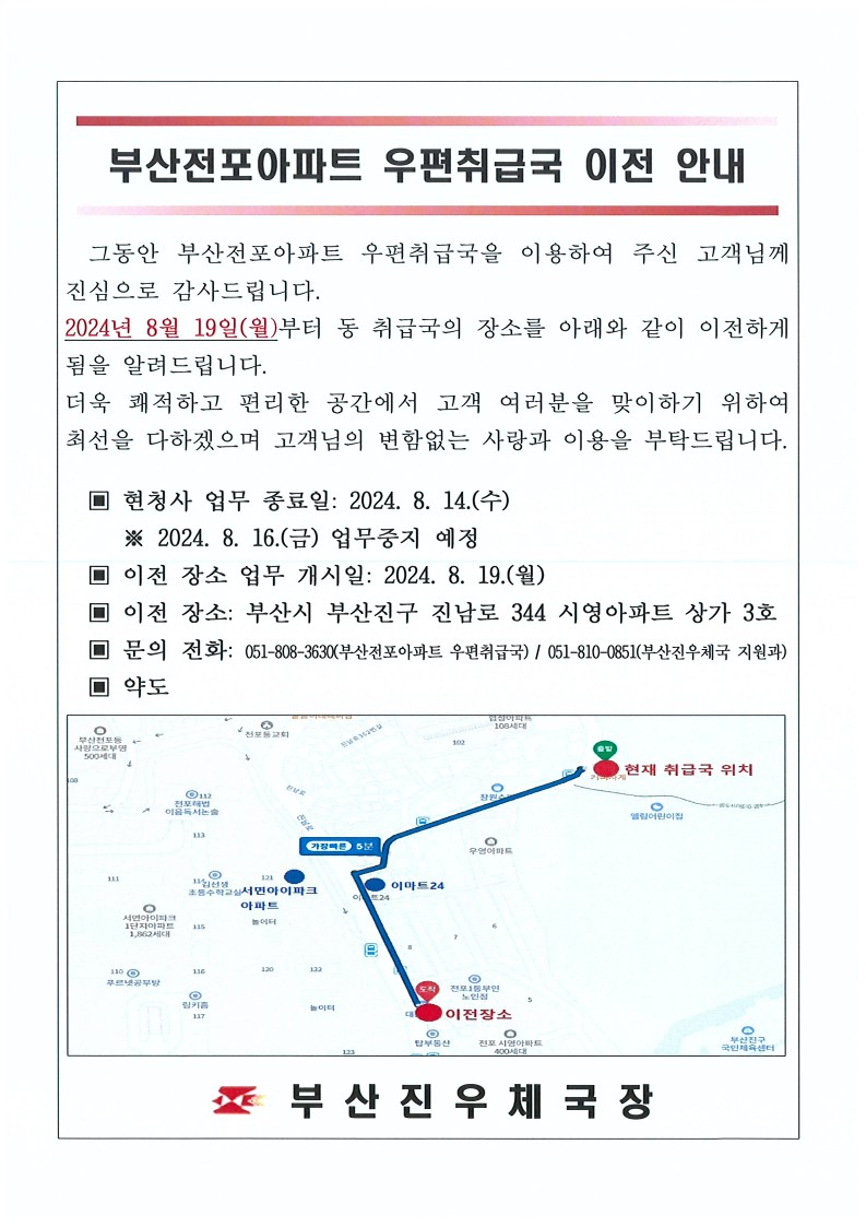 부산전포아파트 우편취급국 이전 안내
그동안 부산전포아파트 우편취급국을 이용하여 주신 고객님께 진심으로 감사드립니다.
2024년 8월 19일(월)부터 동 취급국의 장소를 아래와 같이 이전하게 됨을 알려드립니다.
더욱 쾌적하고 편리한 공간에서 고객 여러분을 맞이하기 위하여 최선을 다하겠으며 고객님의 변함없는 사랑과 이용을 부탁드립니다.
현청사 업무 종료일 : 2024.8.14.(수)
2024.8.16.(금) 업무중지예정
이전장소 업무 개시일 : 2024.8.19.(월)
이전 장소 : 부산시 부산진구 진남로344 시영아파트 상가 3호
