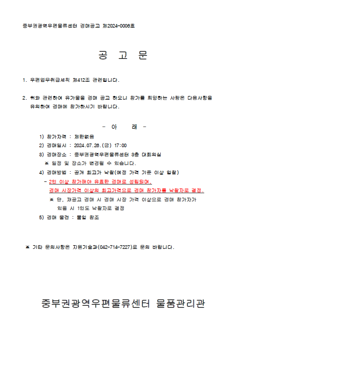 중부권광역우편물류센터 경매공고 제2024-0006호

공고문

1. 우편업무취급세칙 제412조 관련입니다.

2. 위와 관련하여 유가물을 경매 공고 하오니 참가를 희망하는 사람은 다음사항을 유의하여 경매에 참가하시기 바랍니다.
-아래-
1) 참가자격: 제한없음
2) 경매일시: 2024.07.26.(금) 17:00
3) 경매장소: 중부권광역우편물류센터 3층 대회의실
*일정 및 장소가 변경될 수 있습니다.
4) 경매방법: 공개 최고가 낙찰(예정 가걱 기준 이상 입찰)
- 2인 이상 참가해야 유효한 경매로 성립되며, 경매 시장가격 이상의 최고가격으로 경매 참가자를 낙찰자로 결정
*단, 재공고 경매 시 경매 시장 가격 이상으로 경매 참가자가 있을 시 1인도 낙찰자로 결정
5) 경매 물건: 붙임 참조

*기타 문의사항은 지원기술과(042-714-7227)로 문의 바랍니다.

중부권광역우편물류센터 물품관리관