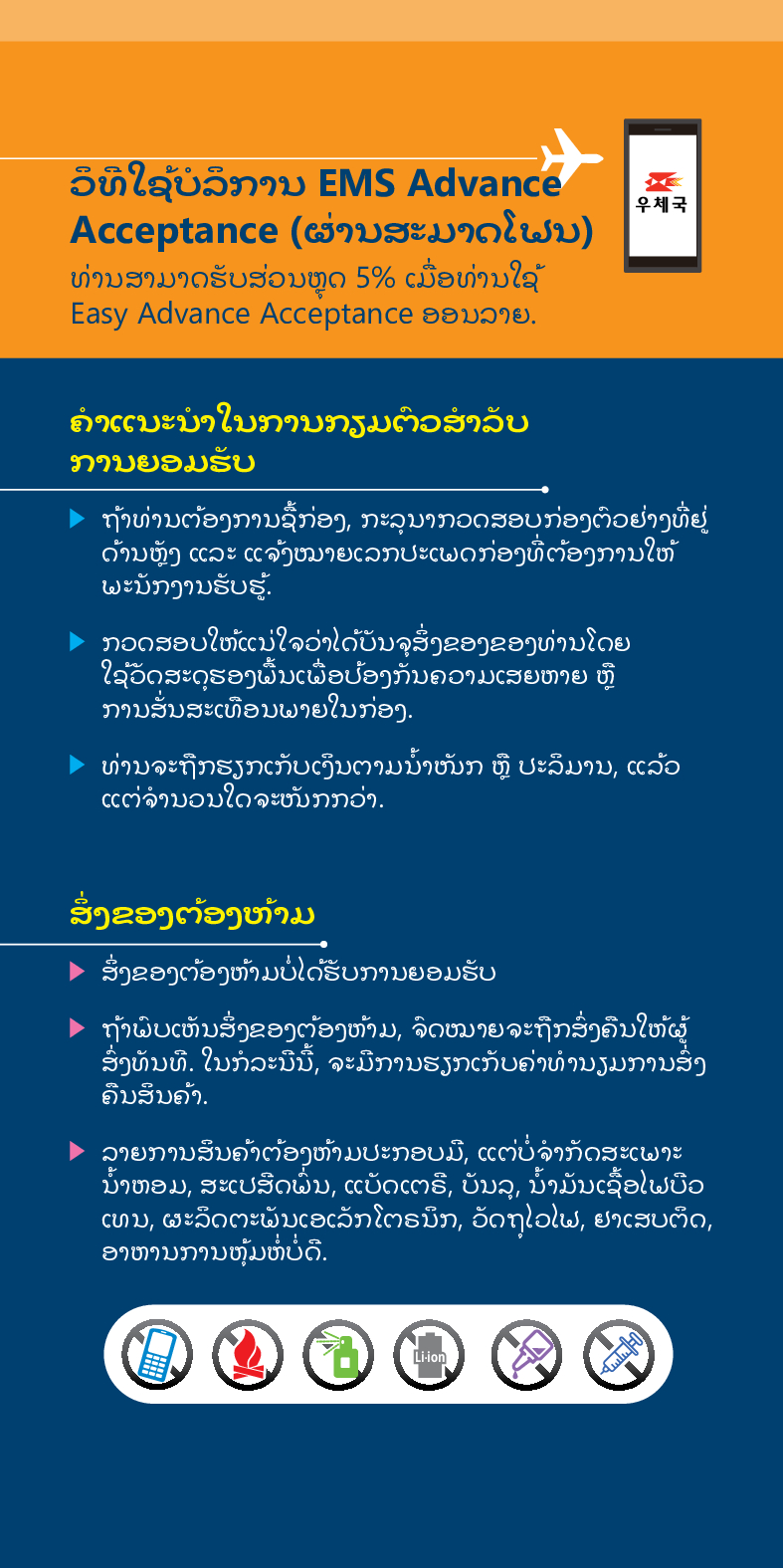 ວິທີໃຊ້ບໍລິການ EMS Advance
Acceptance (ຜ່ານສະມາດໂຟນ)
우체국
ທ່ານສາມາດຮັບສ່ວນຫຼຸດ 5% ເມື່ອທ່ານໃຊ້ Easy Advance Acceptance ອອນລາຍ.
ຄໍາແນະນໍາໃນການກຽມຕົວສໍາລັບ ການຍອມຮັບ
► ຖ້າທ່ານຕ້ອງການຊື້ກ່ອງ, ກະລຸນາກວດສອບກ່ອງຕົວຢ່າງທີ່ຢູ່ ດ້ານຫຼັງ ແລະ ແຈ້ງໝາຍເລກປະເພດກ່ອງທີ່ຕ້ອງການໃຫ້ ພະນັກງານຮັບຮູ້.
 /> ກວດສອບໃຫ້ແນ່ໃຈວ່າໄດ້ບັນຈຸສິ່ງຂອງຂອງທ່ານໂດຍ ໃຊ້ວັດສະດຸຮອງພື້ນເພື່ອປ້ອງກັນຄວາມເສຍຫາຍ ຫຼື ການສັ່ນສະເທືອນພາຍໃນກ່ອງ.
> ທ່ານຈະຖືກຮຽກເກັບເງິນຕາມນໍ້າໜັກ ຫຼື ປະລິມານ, ແລ້ວ ແຕ່ຈໍານວນໃດຈະໜັກກວ່າ.
ສິ່ງຂອງຕ້ອງຫ້າມ
▶ ສິ່ງຂອງຕ້ອງຫ້າມບໍ່ໄດ້ຮັບການຍອມຮັບ
► ຖ້າພົບເຫັນສິ່ງຂອງຕ້ອງຫ້າມ, ຈົດໝາຍຈະຖືກສົ່ງຄືນໃຫ້ຜູ້ ສົ່ງທັນທີ. ໃນກໍລະນີນີ້, ຈະມີການຮຽກເກັບຄ່າທ່ານຽມການສົ່ງ ຄືນສິນຄ້າ.
> ລາຍການສິນຄ້າຕ້ອງຫ້າມປະກອບມື, ແຕ່ບໍ່ຈໍາກັດສະເພາະ ນໍ້າຫອມ, ສະເປສິດພື້ນ, ແບັດເຕຣີ, ບັນລຸ, ນໍ້າມັນເຊື້ອໄຟບືວ ເທນ, ຜະລິດຕະພັນເອເລັກໂຕຣນິກ, ວັດຖຸໄວໄຟ, ຢາເສບຕິດ, ອາຫານການຫຸ້ມຫໍ່ບໍ່ດີ.