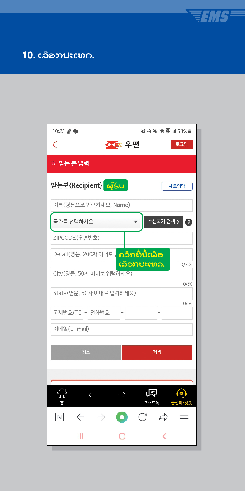 10. ເລືອກປະເທດ.

우편
로그인
≫ 받는 분 입력
받는분(Recipient)
ຜູ້ຮັບ
이름(영문으로 입력하세요, Name)
새로입력
국가를 선택하세요
수신국가 검색 /> ?
ZIPCODE(우편번호)
Detail (영문, 200자 이내로ຄລຶກທີ່ນີ້ເພື່ອ
ເລືອກປະເທດ.
0/200
City(영문, 50자 이내로 입력하세요)
0/50
State(영문, 50자 이내로 입력하세요)
0/50
국제번호(TE - 전화번호
이메일(E-mail)
취소
저장
←
→
콜센터/챗봇

