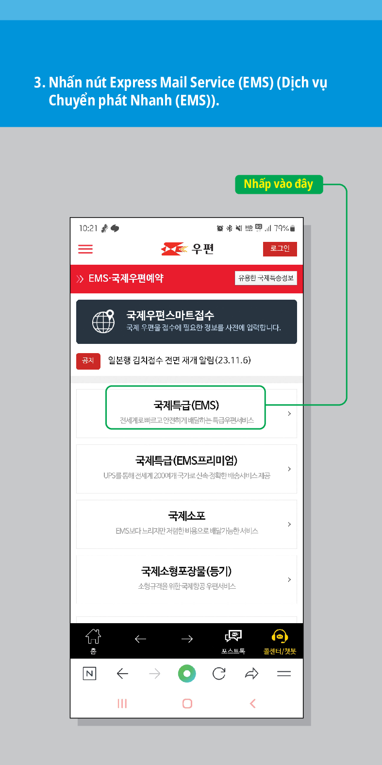 3. Nhấn nút Express Mail Service (EMS) (Dịch vụ Chuyển phát Nhanh (EMS)).
10:21
Nhấp vào đây
联结,179%
우편
로그인
 /> /> EMS·국제우편예약
유용한 국제특송정보
국제우편스마트접수
국제 우편물 접수에 필요한 정보를 사전에 입력합니다.
공지
일본행 김치접수 전면 재개 알림(23.11.6)
N
국제특급(EMS)
전세계로 빠르고 안전하게 배달하는 특급우편서비스
국제특급(EMS프리미엄)
UPS를 통해 전세계 200여개 국가로 신속정확한 배송서비스 제공
국제소포
EMIS보다 느리지만 저렴한 비용으로 배달가능한 서비스
국제소형포장물(등기)
소형규격을 위한 국제항공 우편서비스
←
포스트트
콜센터/챗봇
