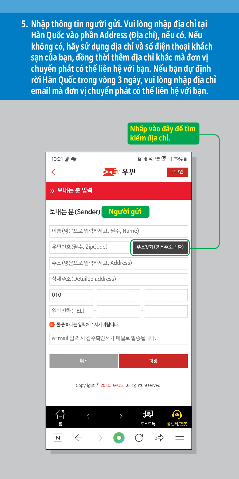 5. Nhập thông tin người gửi. Vui lòng nhập địa chỉ tại Hàn Quốc vào phần Address (Địa chỉ), nếu có. Nếu không có, hãy sử dụng địa chỉ và số điện thoại khách sạn của bạn, đồng thời thêm địa chỉ khác mà đơn vị chuyển phát có thể liên hệ với bạn. Nếu bạn dự định rời Hàn Quốc trong vòng 3 ngày, vui lòng nhập địa chỉ email mà đơn vị chuyển phát có thể liên hệ với bạn.
Nhấp vào đây để tìm kiếm địa chỉ.


로그인
≫ 보내는 분 입력
보내는 분(Sender)
Người gửi
이름(영문으로 입력하세요, 필수, Name)
우편번호(필수, ZipCode)
주소찾기(영문주소 변환)
취소
저장
주소(영문으로 입력하세요, Address)
상세주소(Detailed address)
010
일반전화(TEL)
■둘중하나는 입력해주시기 바랍니다.
e-mail 입력 시 접수확인서가 메일로 발송됩니다.


콜센터/챗봇
