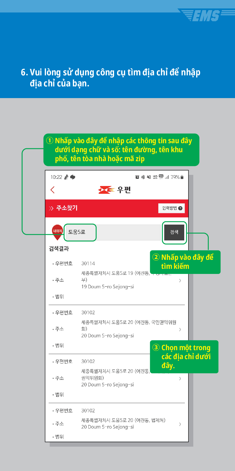 6. Vui lòng sử dụng công cụ tìm địa chỉ để nhập địa chỉ của bạn.
① Nhấp vào đây để nhập các thông tin sau đây dưới dạng chữ và số: tên đường, tên khu phố, tên tòa nhà hoặc mã zip

 /> 주소찾기
내위치 도움5로
검색결과
·우편번호
30114
주소
우편
79%
입력방법
검색
세종특별자치시 도움5로 19 (어진동, 부)
② Nhấp vào đây để tìm kiếm
19 Doum S-ro Sejong-si
• 범위
·우편번호
30102
세종특별자치시 도움5로 20 (어진동, 국민권익위원 회)
주소
20 Doum 5-ro Sejong-si
• 범위
>
·우편번호
30102
세종특별자치시 도움5로 20 (어진동, 권익위원회)
③ Chọn một trong các địa chỉ dưới đây.
>
주소
20 Doum 5-ro Sejong-si
• 범위
·우편번호
30102
주소
세종특별자치시 도움5로 20 (어진동, 법제처)
20 Doum 5-ro Sejong-si
>
• 범위