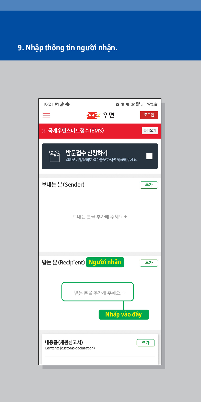 9. Nhập thông tin người nhận.

로그인
불러오기
 /> 국제우편스마트접수(EMS)
방문접수 신청하기
집배원이 방문하여 접수를 원하시면 체크해주세요.
보내는 분(Sender)
보내는 분을 추가해 주세요 +
추가
받는 분(Recipient) Người nhận
추가
받는 분을 추가해 주세요. +
내용품(세관신고서)
Contents (customs declaration)
Nhấp vào đây
추가
