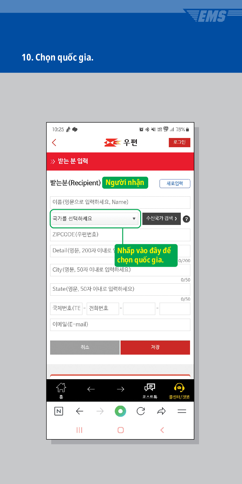 10. Chọn quốc gia.

우편
로그인
≫ 받는 분 입력
받는분(Recipient)
Người nhận
새로입력
이름(영문으로 입력하세요, Name)
국가를 선택하세요
수신국가 검색  /> ?
ZIPCODE(우편번호)
Detail (영문, 200자 이내로
Nhấp vào đây để chọn quốc gia.
0/200
City(영문, 50자 이내로 입력하세요)
0/50
State(영문, 50자 이내로 입력하세요)
0/50
국제번호(TE - 전화번호
이메일(E-mail)
취소
저장
