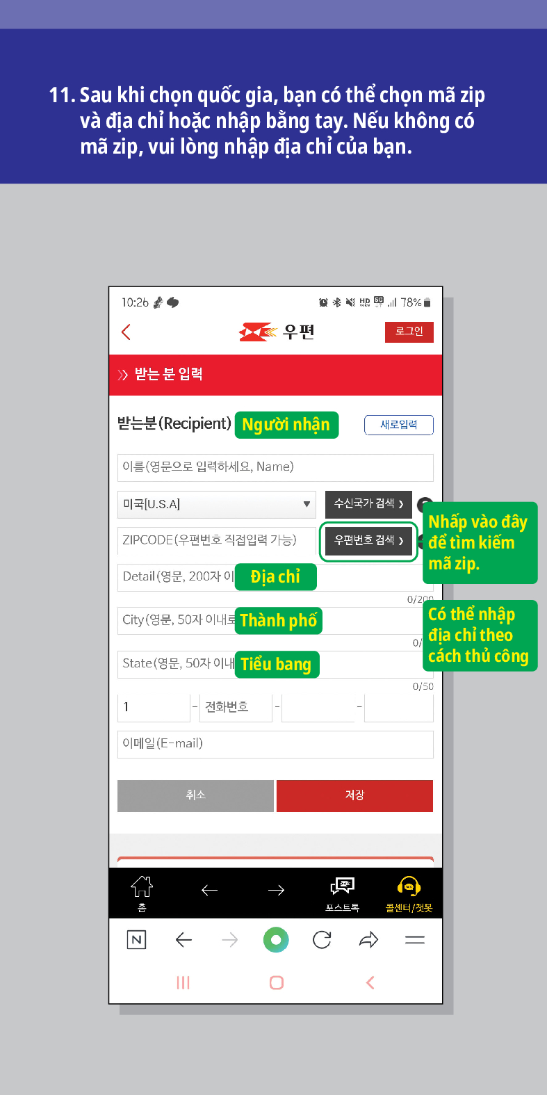 11. Sau khi chọn quốc gia, bạn có thể chọn mã zip và địa chỉ hoặc nhập bằng tay. Nếu không có mã zip, vui lòng nhập địa chỉ của bạn.

우편
로그인
≫ 받는 분 입력
받는분(Recipient)
Người nhận
새로입력
이름(영문으로 입력하세요, Name)
미국[U.S.A]
수신국가 검색 />
ZIPCODE(우편번호 직접입력 가능)
우편번호 검색 >
Nhấp vào đây để tìm kiếm mã zip.
Detail (영문, 200자이
Địa chỉ
0/200
City (영문, 50자 이내로
Thành phố
State(영문, 50자 이내
Tiểu bang
Có thể nhập địa chỉ theo cách thủ công
0/50
1
전화번호
이메일(E-mail)
취소
저장
←
N
←
→
→
포스트드
콜센터/첫봇
<br /></p>
<p>
<img src=