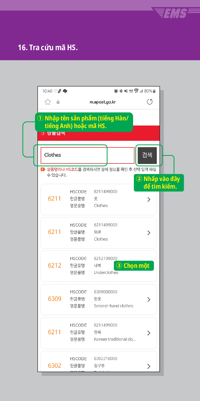 16. Tra cứu mã HS.

m.epost.go.kr
| 1 Nhập tên sản phẩm (tiếng Hàn/ tiếng Anh) hoặc mã HS.
Clothes

검색
EMS
■ 상품명이나 HS코드를 검색하시면 상세 정보를 확인 후 선택 입력 하실
수 있습니다.
② Nhấp vào đây để tìm kiếm.
HSCODE 6211499000
6211
한글품명
옷
영문품명
Clothes
 />
HSCODE
6211499000
한글품명 의류
>
6211
영문품명
Clothes
HSCODE
6212109000
6212
한글품명
내복
3 Chọn một
영문품명
Underclothes
HSCODE
6309
한글품명
6309000000
헌옷
>
영문품명
Second-hand clothes
HSCODE
6211499000
6211
한글품명
한복
>
영문품명
Korean traditional clo...
HSCODE
6302210000
6302
한글품명
침구류
>
