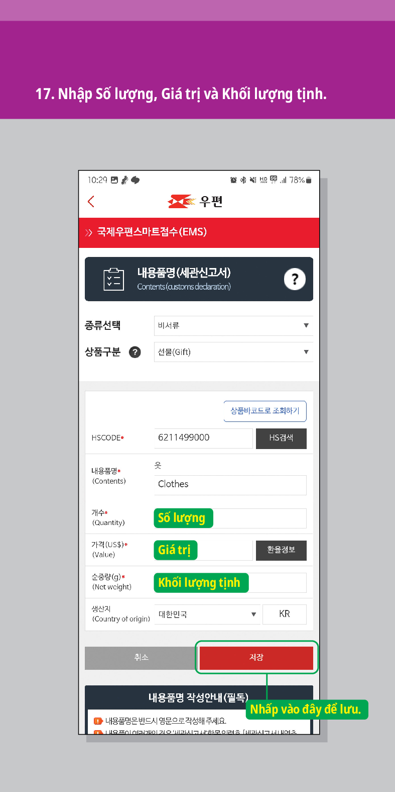 17. Nhập Số lượng, Giá trị và Khối lượng tịnh.

우편
 /> 국제우편스마트접수(EMS)
내용품명(세관신고서)
Contents (customs declaration)
?
종류선택
비서류
상품구분
선물(Gift)
HSCODE
6211499000
옷
내용품명
(Contents)
Clothes
상품바코드로 조회하기
HS검색
개수 (Quantity)
Số lượng
가격(US$)*
(Value)
Giá trị
환율정보
순중량(g)*
(Net weight)
Khối lượng tịnh
생산지
(Country of origin)
대한민국
KR
취소
내용품명 작성안내(필독)
●내용품명은 반드시 영문으로 작성해 주세요
저장
Nhấp vào đây để lưu.