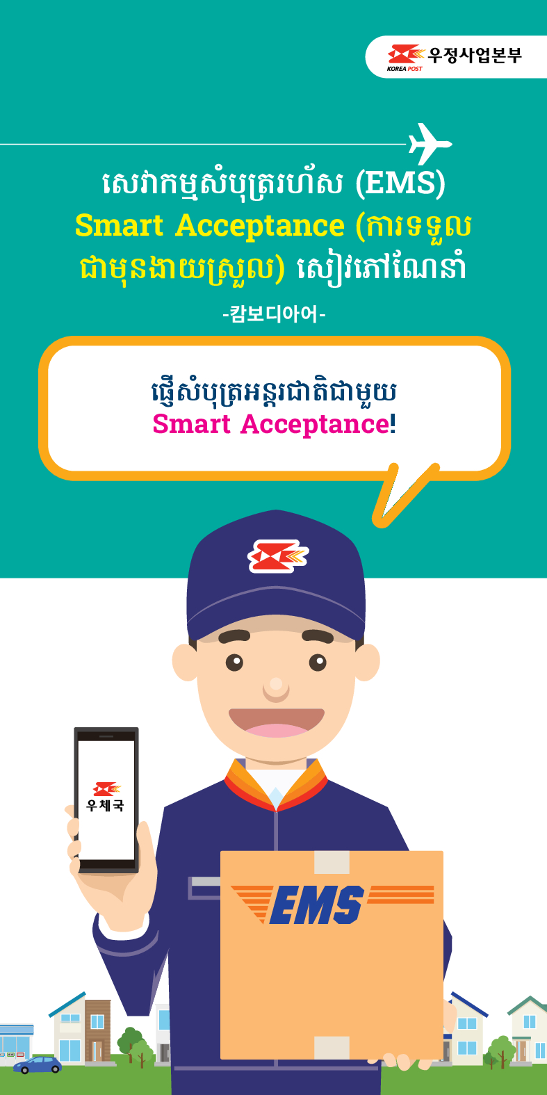 우정사업본부
KOREA POST
សេវាកម្មសំបុត្ររហ័ស (EMS)
Smart Acceptance (ការទទួល ជាមុនងាយស្រួល) សៀវភៅណែនាំ
-캄보디아어-
ផ្ញើសំបុត្រអន្តរជាតិជាមួយ
Smart Acceptance!
우체국
EMS
