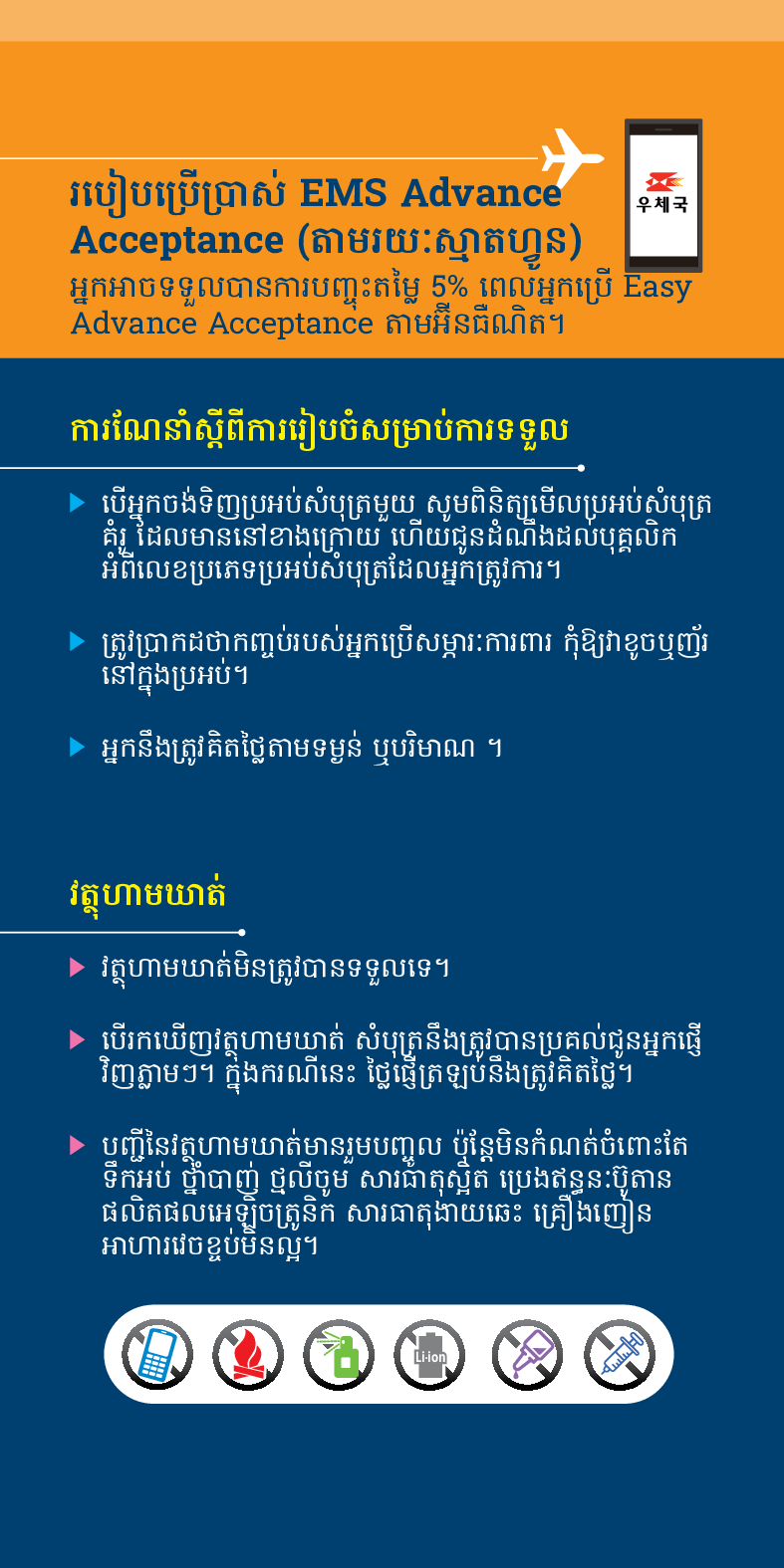 របៀបប្រើប្រាស់ EMS Advance
우체국
Acceptance (តាមរយៈស្មាតហ្វូន)
អ្នកអាចទទួលបានការបញ្ចុះតម្លៃ 5% ពេលអ្នកប្រើ Easy Advance Acceptance តាមអ៊ីនធឺណិត។
ការណែនាំស្តីពីការរៀបចំសម្រាប់ការទទួល
▶ បើអ្នកចង់ទិញប្រអប់សំបុត្រមួយ សូមពិនិត្យមើលប្រអប់សំបុត្រ គំរូ ដែលមាននៅខាងក្រោយ ហើយជូនដំណឹងដល់បុគ្គលិក អំពីលេខប្រភេទប្រអប់សំបុត្រដែលអ្នកត្រូវការ។
▶ ត្រូវប្រាកដថាកញ្ចប់របស់អ្នកប្រើសម្ភារៈការពារ កុំឱ្យវាខូចឬញ័រ នៅក្នុងប្រអប់។
► អ្នកនឹងត្រូវគិតថ្លៃតាមទម្ងន់ ឬបរិមាណ ។
វត្ថុហាមឃាត់
▶ វត្ថុហាមឃាត់មិនត្រូវបានទទួលទេ។
▶ បើរកឃើញវត្ថុហាមឃាត់ សំបុត្រនឹងត្រូវបានប្រគល់ជូនអ្នកផ្ញើ វិញភ្លាមៗ។ ក្នុងករណីនេះ ថ្លៃផ្ញើត្រឡប់នឹងត្រូវគិតថ្លៃ។
▶ បញ្ជីនៃវត្តហាមឃាត់មានរួមបញ្ចូល ប៉ុន្តែមិនកំណត់ចំពោះតែ ទឹកអប់ ថ្នាំបាញ់ ថ្មលីចូម សារធាតុស្អិត ប្រេងឥន្ធនៈប៊ូតាន ផលិតផលអេឡិចត្រូនិក សារធាតុងាយឆេះ គ្រឿងញៀន អាហារវេចខ្ចប់មិនល្អ។