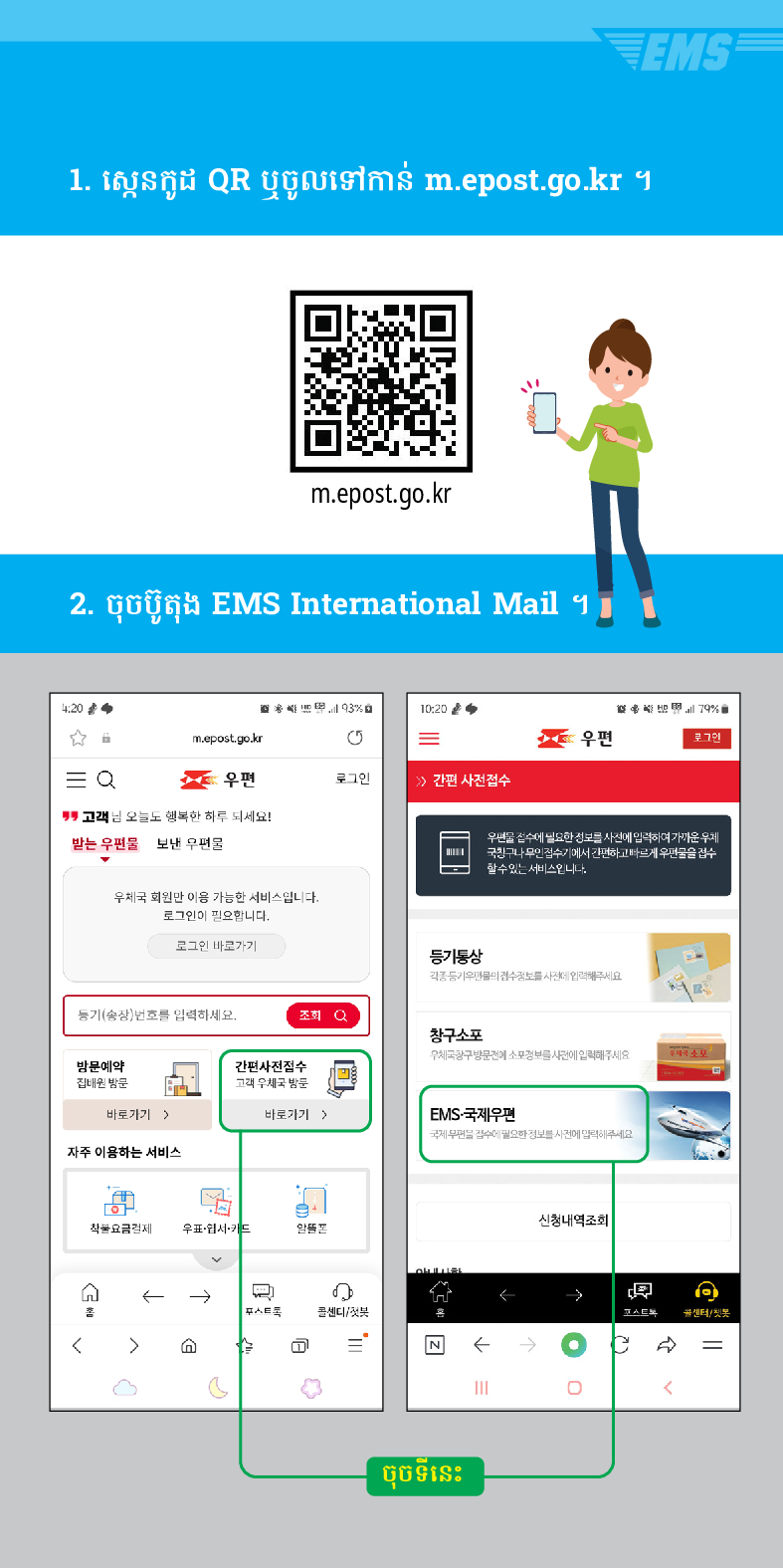 1. ស្កេនកូដ QR ឬចូលទៅកាន់ m.epost.go.kr ។
m.epost.go.kr
2. ចុច
ប៊ូតុង EMS International Mail ។
20
= Q

m.epost.go.kr
=
우편
우편
로그인
> /> 간편 사전접수
고객님 오늘도 행복한 하루 되세요!
받는 우편물
보낸 우편물
우체국 회원만 이용 가능한 서비스입니다. 로그인이 필요합니다.
로그인 바로가기
풍기(송장번호를 입력하세요.
등기동상
조회
창구소포
EMS
79%
우편을 검수세 필요한 정보를 사전에 입력하여가운 두게 국민구나 무인 검수기에서 간편하고 빠르게 우편물을 검수 할수있는 서비스입니다
방문예약 집해온 방문
간편사진접수
바로가기)
바로가기 >
EMS-국제우편
자주 이용하는 서비스
착불요금경제
우표·웹서카드
←→
스트
센디/

ចុចទីនេះ
←
←
신청내역조회
→
