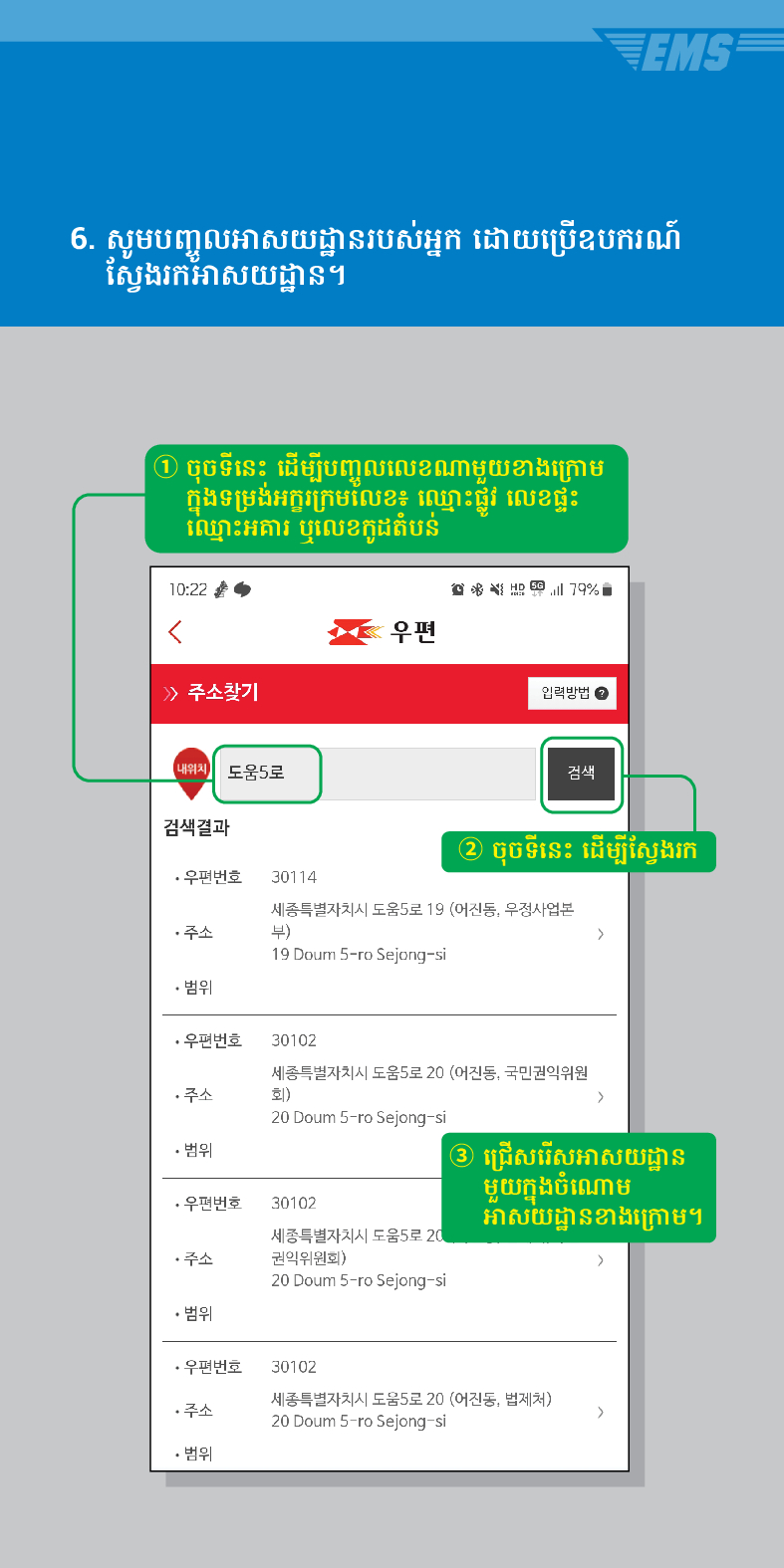 6. សូមបញ្ចូលអាសយដ្ឋានរបស់អ្នក ដោយប្រើឧបករណ៍ ស្វែងរកអាសយដ្ឋាន។
① ចុចទីនេះ ដើម្បីបញ្ចូលលេខណាមួយខាងក្រោម ក្នុងទម្រង់អក្ខរក្រមលេខ៖ ឈ្មោះផ្លូវ លេខផ្ទះ ឈ្មោះអគារ ឬលេខកូដតំបន់

우편
> /> 주소찾기
입력방법
검색
내위치 도움5로
검색결과
② ចុចទីនេះ ដើម្បីស្វែងរក
>
·우편번호
79%
30114
세종특별자치시 도움5로 19 (어진동, 우정사업본 부)
19 Doum S-ro Sejong-si
주소
• 범위
·우편번호 30102
주소
세종특별자치시 도움5로 20 (어진동, 국민권익위원 회) >
20 Doum 5-ro Sejong-si
• 범위
③ ជ្រើសរើសអាសយដ្ឋាន មួយក្នុងចំណោម អាសយដ្ឋានខាងក្រោម។
·우편번호 30102
세종특별자치시 도움5로 20 권익위원회)
20 Doum 5-ro Sejong-si
• 범위
30102
·우편번호
주소
세종특별자치시 도움5로 20 (어진동, 법제처)
• 범위
20 Doum 5-ro Sejong-si
>
주소