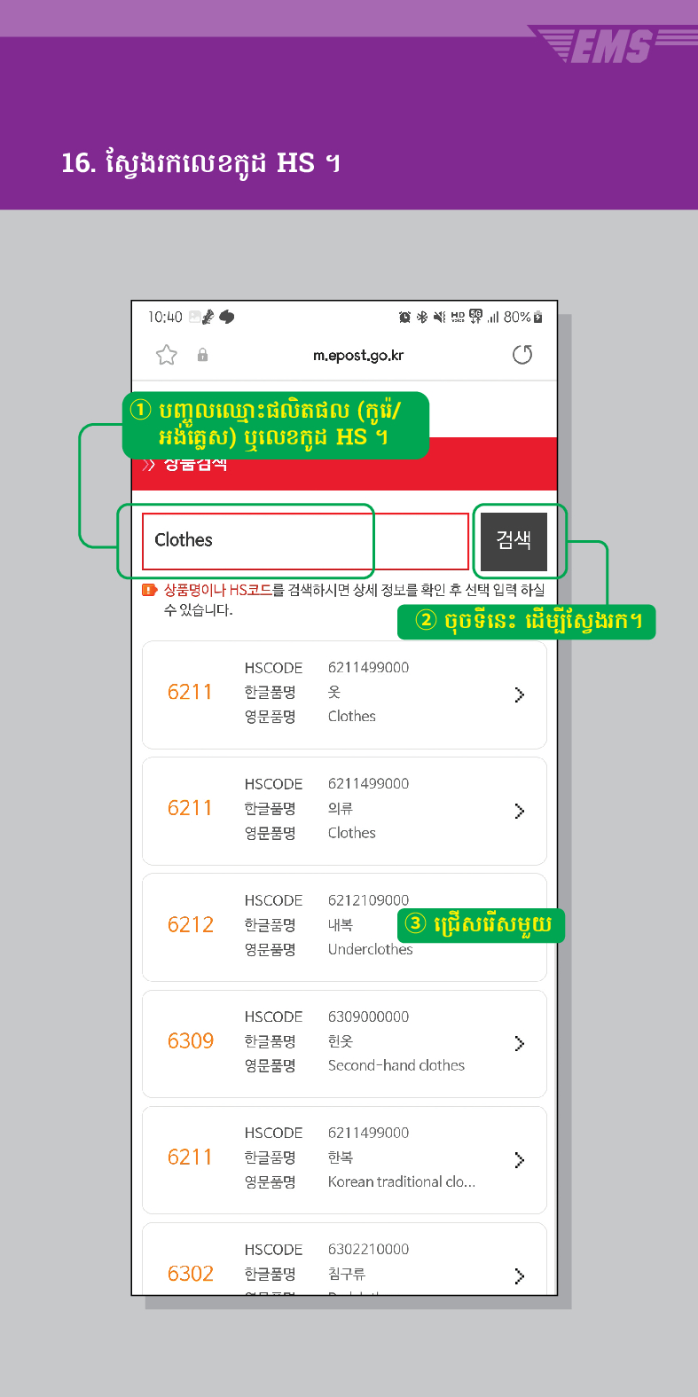 16. ស្វែងរកលេខកូដ HS ។

m.epost.go.kr
① បញ្ចូលឈ្មោះផលិតផល (កូរ៉េ/ អង់គ្លេស) ឬលេខកូដ HS ។
> /> 상궁금씩
Clothes
검색
EMS
■ 상품명이나 HS코드를 검색하시면 상세 정보를 확인 후 선택 입력 하실 수 있습니다.
② ចុចទីនេះ ដើម្បីស្វែងរក។
HSCODE 6211499000
6211
한글품명
영문품명
옷
Clothes
HSCODE 6211499000
>
6211
한글품명
의류
영문품명
Clothes
HSCODE
6212
한글품명
영문품명
6212109000
내복 ③ ជ្រើសរើសមួយ
Underclothes
HSCODE 6309000000
6309
한글품명
헌옷
>
영문품명
Second-hand clothes
HSCODE 6211499000
6211
한글품명
한복
>
영문품명
Korean traditional clo...
HSCODE
6302210000
6302
한글품명
침구류
