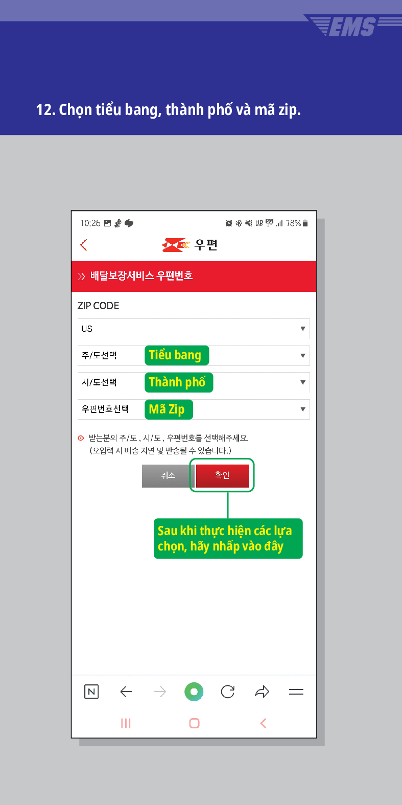12. Chọn tiểu bang, thành phố và mã zip.

> /> 배달보장서비스 우편번호
우편
ZIP CODE
US
주/도선택
Tiểu bang
시/도선택
Thành phố
우편번호선택
Mã Zip
意点 78%
⊙ 받는분의 주/도, 시/도, 우편번호를 선택해주세요. (오입력 시 배송 지연 및 반송될 수 있습니다.)
N
←
취소
확인
Sau khi thực hiện các lựa chọn, hãy nhấp vào đây

