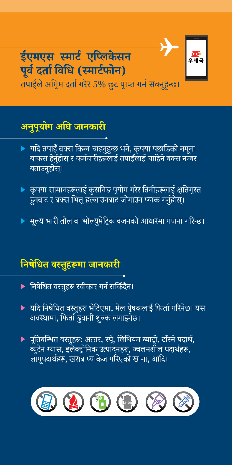 ईएमएस स्मार्ट एप्लिकेसन
पूर्व दर्ता विधि (स्मार्टफोन)
तपाईंले अग्रिम दर्ता गरेर 5% छुट प्राप्त गर्न सक्नुहुन्छ।
우체국
अनुप्रयोग अघि जानकारी
▶ यदि तपाइँ बक्स किन्न चाहनुहुन्छ भने, कृपया पछाडिको नमूना बाकस हेर्नुहोस् र कर्मचारीहरूलाई तपाइँलाई चाहिने बक्स नम्बर बताउनुहोस्।
▶ कृपया सामानहरूलाई कुसनिङ प्रयोग गरेर तिनीहरूलाई क्षतिग्रस्त हुनबाट र बक्स भितू हल्लाउनबाट जोगाउन प्याक गर्नुहोस्।
▶ मूल्य भारी तौल वा भोल्युमेट्रिक वजनको आधारमा गणना गरिन्छ।
निषेधित वस्तुहरूमा जानकारी
▶ निषेधित वस्तुहरू स्वीकार गर्न सकिँदैन।
▶ यदि निषेधित वस्तुहरू भेटिएमा, मेल प्रेषकलाई फिर्ता गरिनेछ। यस अवस्थामा, फिर्ता ढुवानी शुल्क लगाइनेछ।
▶ पूतिबन्धित वस्तुहरूः अत्तर, स्प्रे, लिथियम ब्याट्री, टाँस्ने पदार्थ, ब्युटेन ग्यास, इलेक्ट्रोनिक उत्पादनहरू, ज्वलनशील पदार्थहरू, लागूपदार्थहरू, खराब प्याकेज गरिएको खाना, आदि।