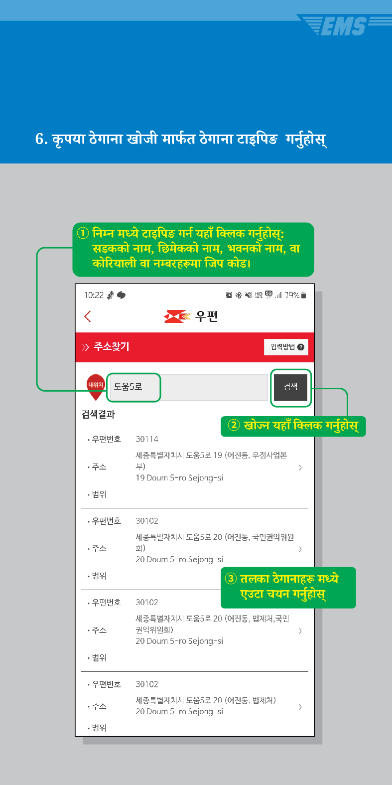6. कृपया ठेगाना खोजी मार्फत ठेगाना टाइपिङ गर्नुहोस्
① निम्न मध्ये टाइपिङ गर्न यहाँ क्लिक गर्नुहोस्ः सडकको नाम, छिमेकको नाम, भवनको नाम, वा कोरियाली वा नम्बरहरूमा जिप कोड।

> /> 주소찾기

우편
입력방법
내위치 도움5로
검색
검색결과
② खोज्न यहाँ क्लिक गर्नुहोस्
·우편번호
30114
주소
세종특별자치시 도움5로 19 (어진동, 우정사업본 부)
>
19 Doum 5-ro Sejong-si
• 범위
·우편번호 30102
세종특별자치시 도움5로 20 (어진동, 국민권익위원
회) >
주소
20 Doum 5-ro Sejong-si
• 범위
③ तलका ठेगानाहरू मध्ये एउटा चयन गर्नुहोस्
·우편번호 30102
세종특별자치시 도움5로 20 (어진동, 법제처, 국민 권익위원회)
주소
>
20 Doum 5-ro Sejong-si
• 범위
·우편번호
30102
주소
세종특별자치시 도움5로 20 (어진동, 법제처)
20 Doum 5-ro Sejong-si
>
• 범위