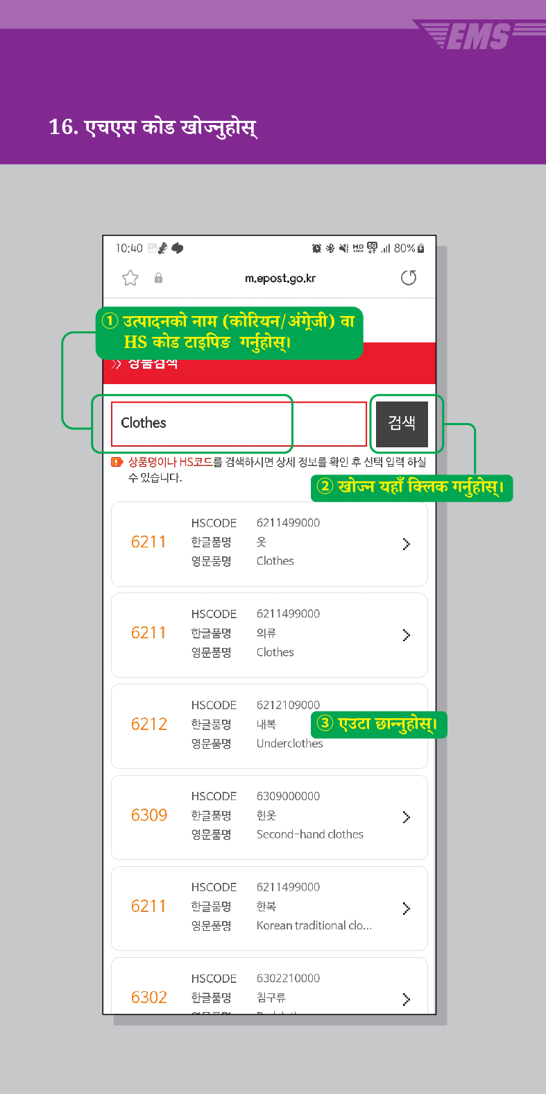 16. एचएस कोड खोज्नुहोस्

m.epost.go.kr
① उत्पादनको नाम (कोरियन/अंग्रेजी) वा HS कोड टाइपिङ गर्नुहोस् ।
Clothes
80%
검색
■ 상품명이나 HS코드를 검색하시면 상세 정보를 확인 후 선택 입력 하실 수 있습니다.
② खोज्न यहाँ क्लिक गर्नुहोस्।
HSCODE 6211499000
6211
한글품명
옷
영문품명
Clothes
6211
HSCODE 6211499000
한글품명
영문품명
의류
 />
Clothes
HSCODE
6212
한글품명
영문품명
6212109000
내복 ③ एउटा छान्नुहोस्।
Underclothes
HSCODE 6309000000
6309
한글품명
헌옷
>
영문품명
Second-hand clothes
HSCODE 6211499000
6211
한글품명
한복
>
영문품명
Korean traditional clo...
HSCODE
6302210000
6302
한글품명
침구류
>