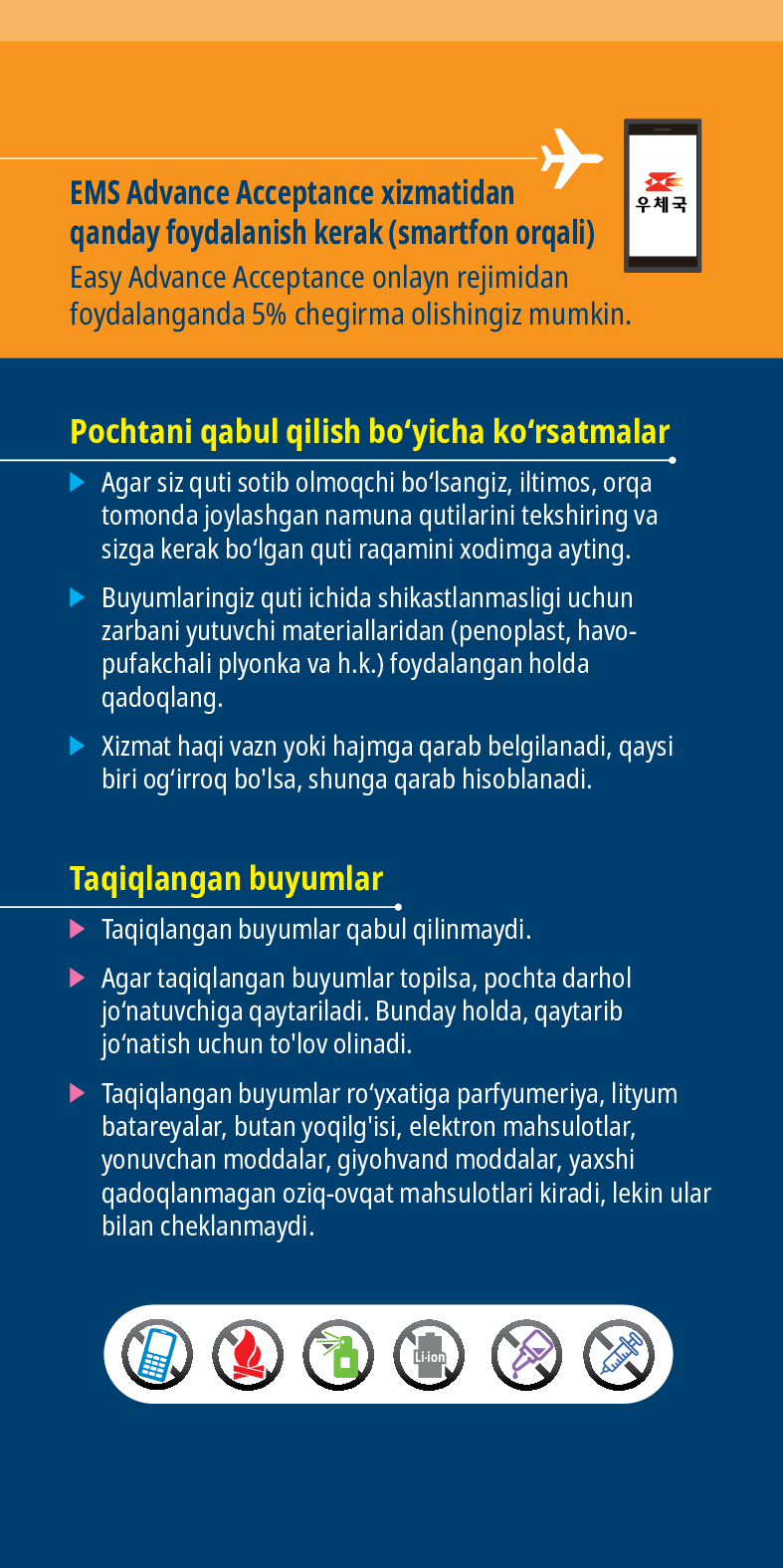 EMS Advance Acceptance xizmatidan qanday foydalanish kerak (smartfon orqali)
Easy Advance Acceptance onlayn rejimidan foydalanganda 5% chegirma olishingiz mumkin.
Pochtani qabul qilish boyicha korsatmalar
► Agar siz quti sotib olmoqchi bolsangiz, iltimos, orqa tomonda joylashgan namuna qutilarini tekshiring va sizga kerak bolgan quti raqamini xodimga ayting.
► Buyumlaringiz quti ichida shikastlanmasligi uchun zarbani yutuvchi materiallaridan (penoplast, havo- pufakchali plyonka va h.k.) foydalangan holda qadoqlang.
► Xizmat haqi vazn yoki hajmga qarab belgilanadi, qaysi biri ogirroq bolsa, shunga qarab hisoblanadi.
Taqiqlangan buyumlar
► Taqiqlangan buyumlar qabul qilinmaydi.
➤ Agar taqiqlangan buyumlar topilsa, pochta darhol jonatuvchiga qaytariladi. Bunday holda, qaytarib jonatish uchun tolov olinadi.
► Taqiqlangan buyumlar royxatiga parfyumeriya, lityum batareyalar, butan yoqilgisi, elektron mahsulotlar, yonuvchan moddalar, giyohvand moddalar, yaxshi qadoqlanmagan oziq-ovqat mahsulotlari kiradi, lekin ular bilan cheklanmaydi.