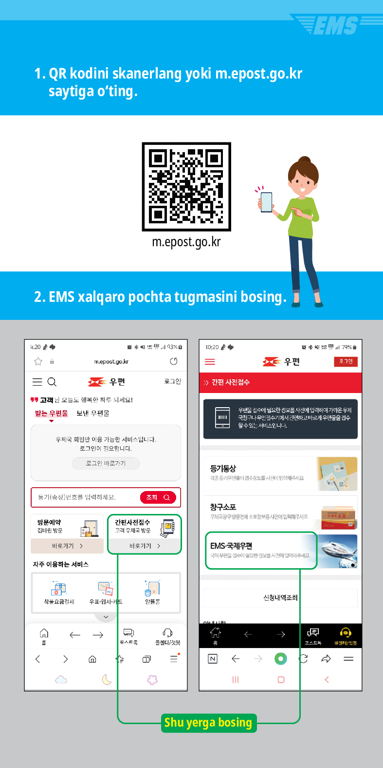 1. QR kodini skanerlang yoki m.epost.go.kr saytiga oting.
m.epost.go.kr
2. EMS xalqaro pochta tugmasini bosing.
20
= Q

m.epost.go.kr
=
우편
우편
로그인
> /> 간편 사전접수
고객님 오늘도 행복한 하루 되세요!
받는 우편물
보낸 우편물
우체국 회원만 이용 가능한 서비스입니다. 로그인이 필요합니다.
로그인 바로가기
풍기(송장번호를 입력하세요.
방문예약 집해온 방문
바로가기)
자주 이용하는 서비스
등기동상
조회
창구소포
EMS
79%
우편을 검수세 필요한 정보를 사전에 입력하여가운 두게 국민구나 무인 검수기에서 간편하고 빠르게 우편물을 검수 할수있는 서비스입니다
간편사진접수
바로가기 >
EMS-국제우편
착불요금경제 우표·웹서카드
←→
스트
센디/

Shu yerga bosing
신청내역조회
