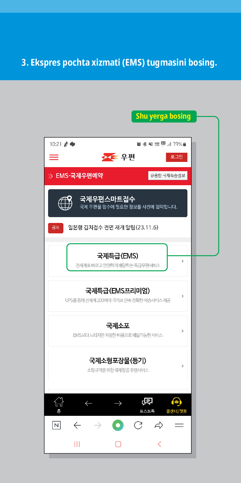 3. Ekspres pochta xizmati (EMS) tugmasini bosing.

> /> EMS·국제우편예약
Shu yerga bosing
联结,
우편
로그인
유용한 국제특송정보
국제우편스마트접수
국제 우편물 접수에 필요한 정보를 사전에 입력합니다.
공지
일본행 김치접수 전면 재개 알림(23.11.6)
N
국제특급(EMS)
전세계로 빠르고 안전하게 배달하는 특급우편서비스
국제특급(EMS프리미엄)
UPS를 통해 전세계 200여개 국가로 신속정확한 배송서비스 제공
국제소포
EMIS보다 느리지만 저렴한 비용으로 배달가능한 서비스
국제소형포장물(등기)
소형규격을 위한 국제항공 우편서비스
←
포스트트
