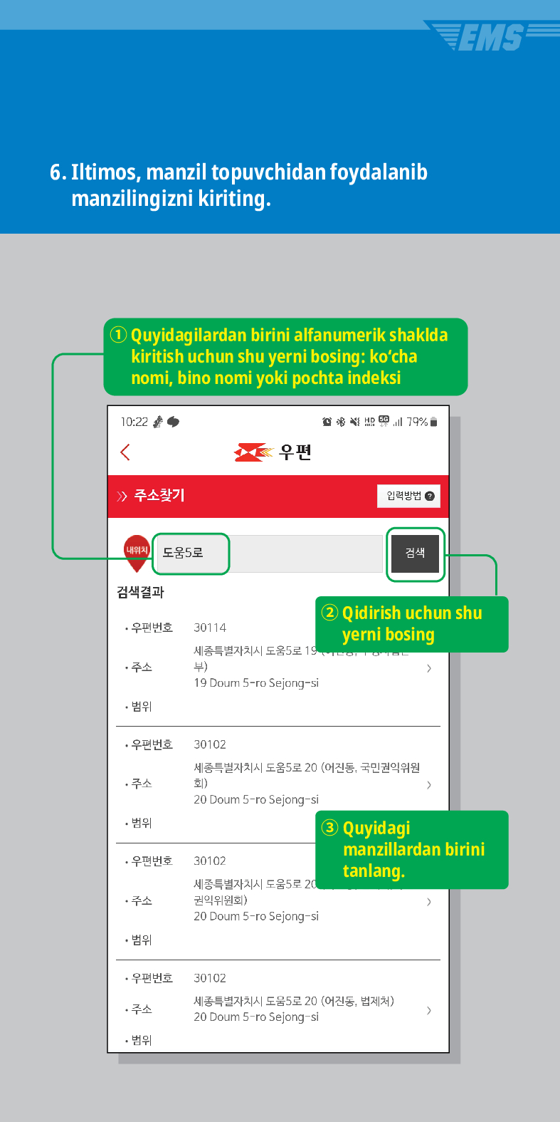 6. Iltimos, manzil topuvchidan foydalanib manzilingizni kiriting.
Quyidagilardan birini alfanumerik shaklda kiritish uchun shu yerni bosing: kocha nomi, bino nomi yoki pochta indeksi


> /> 주소찾기
내위치 도움5로

우편
입력방법
검색결과
·우편번호
30114
주소
세종특별자치시 도움5로 19 부)
19 Doum S-ro Sejong-si
• 범위
검색
EMS
② Qidirish uchun shu yerni bosing
·우편번호
30102
세종특별자치시 도움5로 20 (어진동, 국민권익위원 회) >
주소
20 Doum 5-ro Sejong-si
• 범위
③ Quyidagi manzillardan birini tanlang.
·우편번호
30102
주소
세종특별자치시 도움5로 20 권익위원회)
>
20 Doum 5-ro Sejong-si
• 범위
·우편번호
30102
주소
세종특별자치시 도움5로 20 (어진동, 법제처)
20 Doum 5-ro Sejong-si
>
• 범위