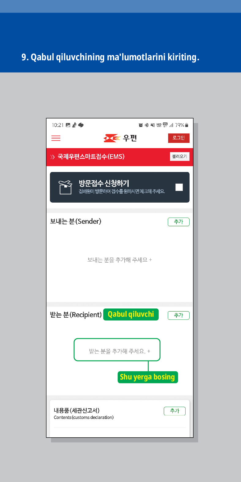 9. Qabul qiluvchining malumotlarini kiriting.

로그인
불러오기
 /> 국제우편스마트접수(EMS)
방문접수 신청하기
집배원이 방문하여 접수를 원하시면 체크해주세요.
보내는 분(Sender)
보내는 분을 추가해 주세요 +
추가
받는 분(Recipient) Qabul qiluvchi
추가
받는 분을 추가해 주세요. +
내용품(세관신고서)
Contents (customs declaration)
Shu yerga bosing
추가