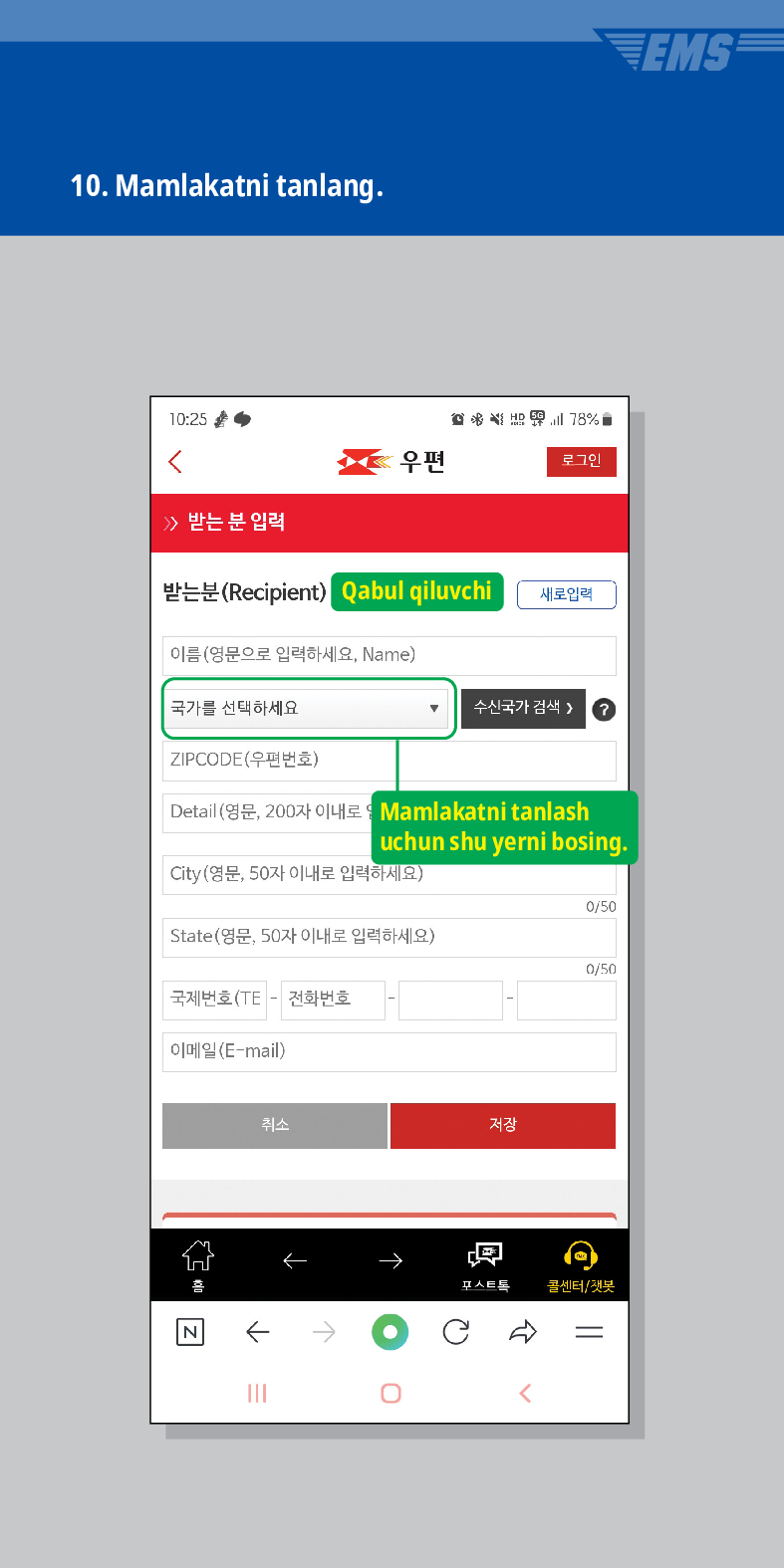 10. Mamlakatni tanlang.

우편
로그인
≫ 받는 분 입력
받는분(Recipient)
Qabul qiluvchi
새로입력
이름(영문으로 입력하세요, Name)
국가를 선택하세요
수신국가 검색  /> ?
ZIPCODE(우편번호)
Detail (영문, 200자 이내로
Mamlakatni tanlash
uchun shu yerni bosing.
City(영문, 50자 이내로 입력하세요)
0/50
State(영문, 50자 이내로 입력하세요)
0/50
국제번호(TE - 전화번호
이메일(E-mail)
취소
저장
