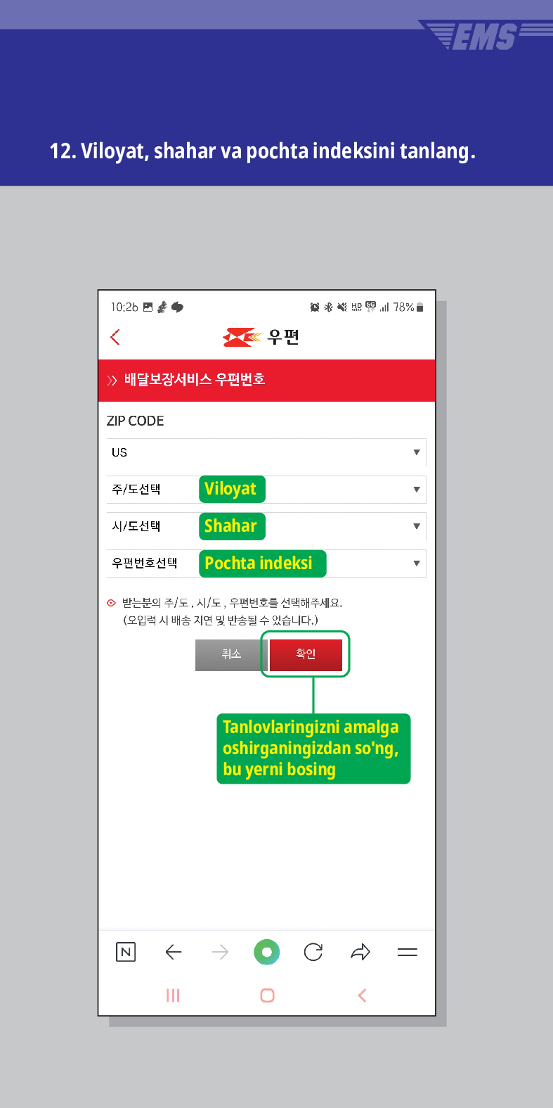 12. Viloyat, shahar va pochta indeksini tanlang.

> /> 배달보장서비스 우편번호
우편
ZIP CODE
US
주/도선택
Viloyat
시/도선택
Shahar
우편번호선택
Pochta indeksi
意点 78%
⊙ 받는분의 주/도, 시/도, 우편번호를 선택해주세요. (오입력 시 배송 지연 및 반송될 수 있습니다.)
N
←
취소
확인
Tanlovlaringizni amalga oshirganingizdan song, bu yerni bosing
