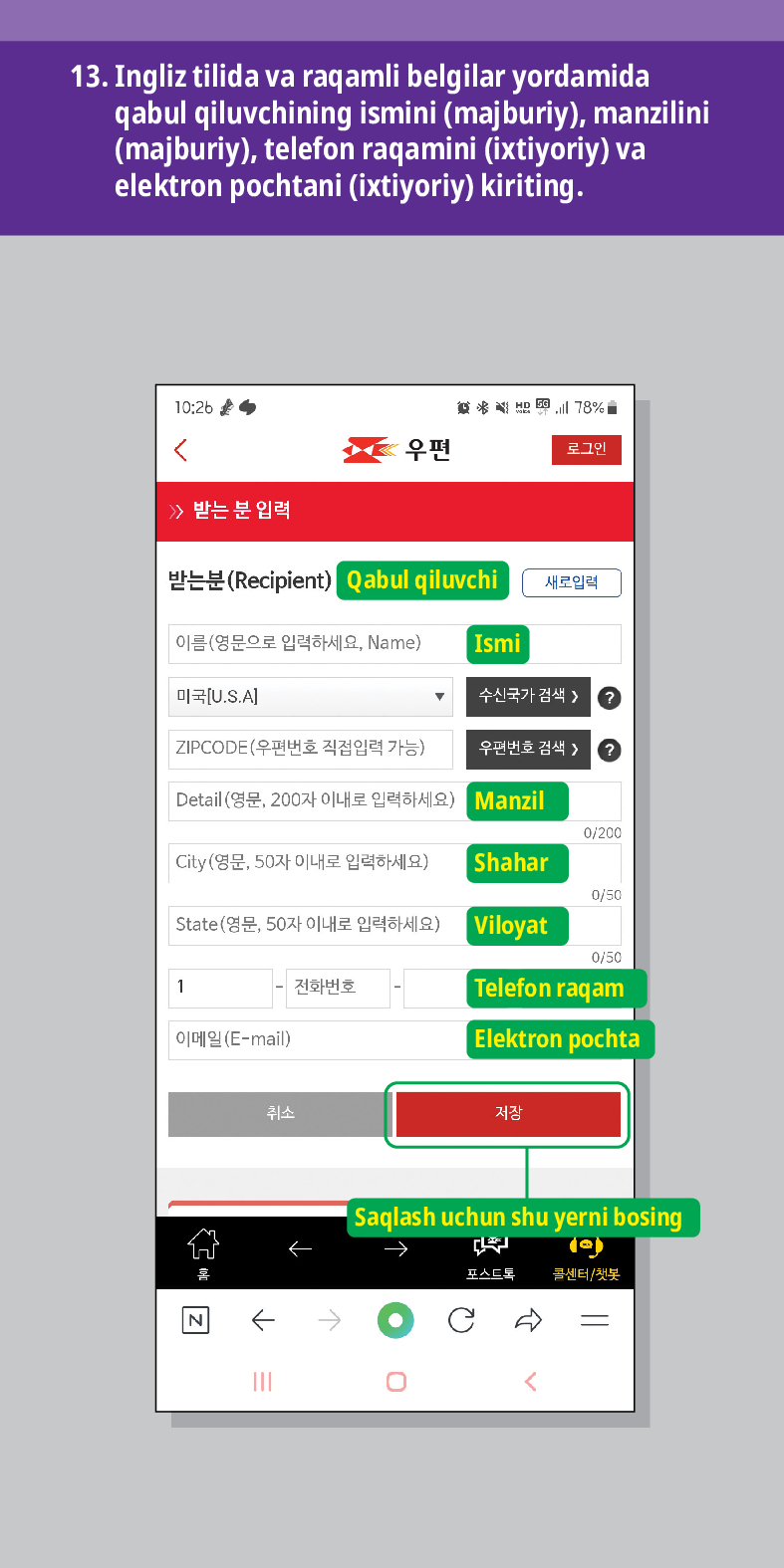 13. Ingliz tilida va raqamli belgilar yordamida qabul qiluvchining ismini (majburiy), manzilini (majburiy), telefon raqamini (ixtiyoriy) va elektron pochtani (ixtiyoriy) kiriting.

结 
<
우편
로그인
≫ 받는 분 입력
받는분(Recipient)
Qabul qiluvchi
새로입력
이름(영문으로 입력하세요, Name)
Ismi
미국[U.S.A]
수신국가 검색  /> ?
ZIPCODE(우편번호 직접입력 가능)
우편번호 검색 > ?
Detail (영문, 200자 이내로 입력하세요)
Manzil
0/200
City(영문, 50자 이내로 입력하세요)
Shahar
0/50
State(영문, 50자 이내로 입력하세요) Viloyat
0/50
1
전화번호
Telefon raqam
이메일(E-mail)
취소

Elektron pochta
저장
Saqlash uchun shu yerni bosing
