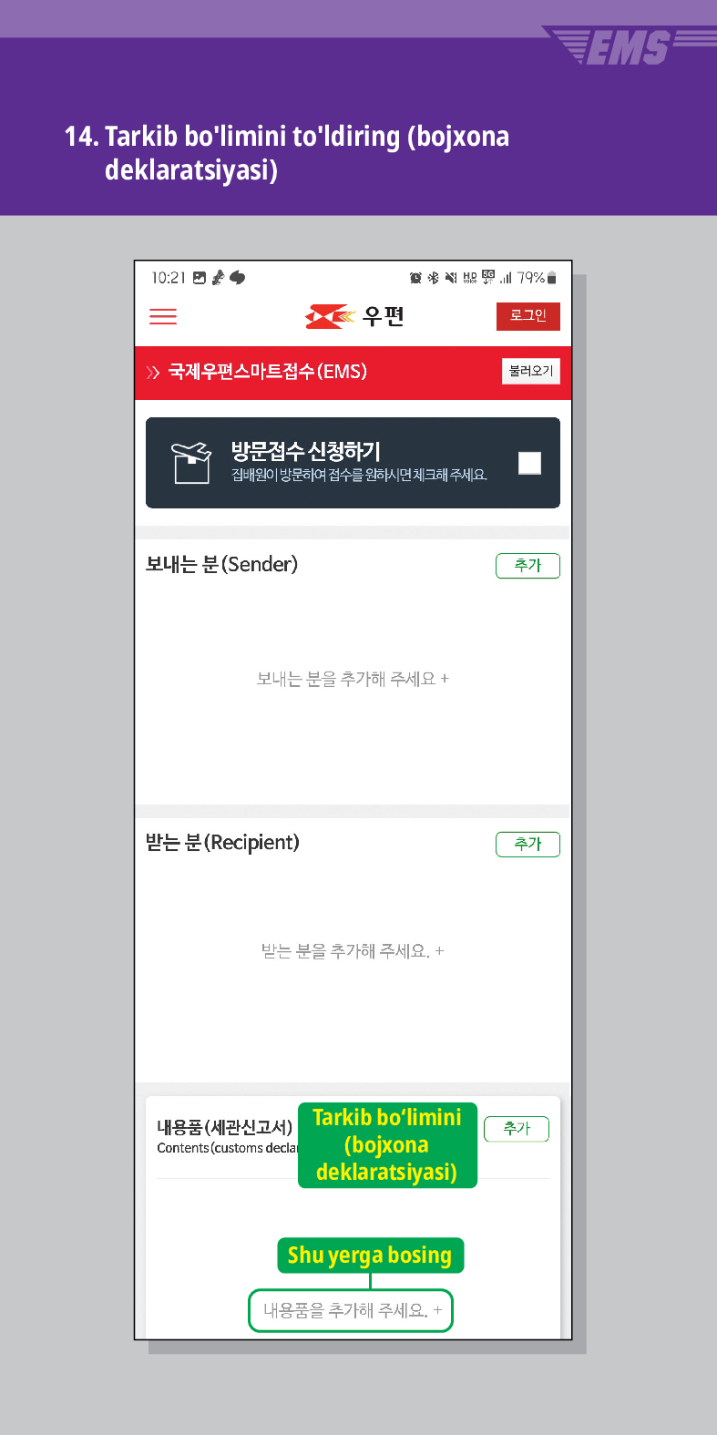 14. Tarkib bolimini toldiring (bojxona deklaratsiyasi)
 /> 국제우편스마트접수(EMS)
結界
우편
로그민
불러오기
방문접수 신청하기
집배원이 방문하여 접수를 원하시면 체크해주세요.
보내는 분(Sender)
보내는 분을 추가해 주세요 +
받는 분 (Recipient)
받는 분을 추가해 주세요. +
내용품(세관신고서) Contents (customs decla
Tarkib bolimini (bojxona deklaratsiyasi)
Shu yerga bosing
내용품을 추가해 주세요. +
추가
추가
추가
EMS
