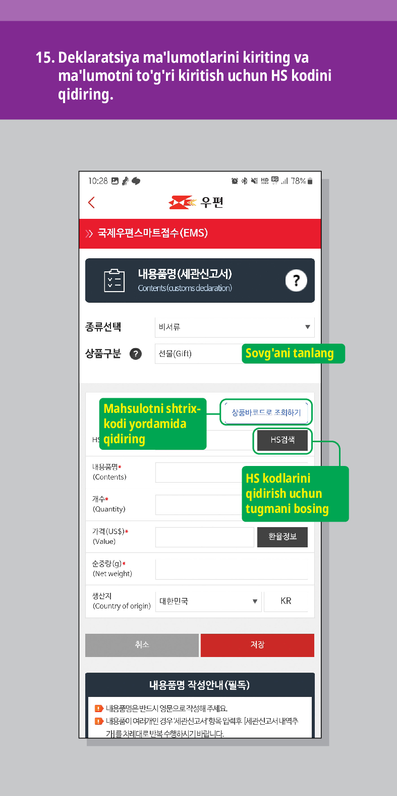 15. Deklaratsiya malumotlarini kiriting va malumotni togri kiritish uchun HS kodini qidiring.

<
联结
우편
 /> 국제우편스마트접수(EMS)
내용품명(세관신고서)
Contents (customs dedaration)
?
종류선택
비서류
상품구분
선물(Gift)
Sovgani tanlang
Mahsulotni shtrix- kodi yordamida qidiring
내용품명
(Contents)
개수 (Quantity)
가격(US$)*
(Value)
순중량(g)
(Net weight)
생산지 (Country of origin)
대한민국
취소
상품바코드로 조회하기
HS검색
HS kodlarini qidirish uchun tugmani bosing
환율정보
▼
KR
저장
내용품명 작성안내(필독)
■내용품명은 반드시 영문으로 작성해 주세요.
■내용품이 여러개인 경우 세관신고서항목입력후 [세관신고서내역추 개를 차례대로 반복수행하시기 바랍니다.
