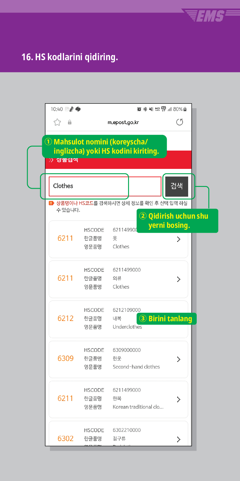 16. HS kodlarini qidiring.

m.epost.go.kr
Mahsulot nomini (koreyscha/ inglizcha) yoki HS kodini kiriting.
Clothes
검색
EMS
■ 상품명이나 HS코드를 검색하시면 상세 정보를 확인 후 선택 입력 하실
수 있습니다.
HSCODE 621149900
6211
한글품명
옷
영문품명
Clothes
② Qidirish uchun shu yerni bosing.
 />
HSCODE 6211499000
한글품명
의류
>
6211
영문품명
HSCODE
6212
한글품명
영문품명
Clothes
6212109000
내복 ③ Birini tanlang
Underclothes
HSCODE
6309
한글품명
6309000000
헌옷
>
영문품명
Second-hand clothes
HSCODE
6211499000
6211
한글품명
한복
>
영문품명
Korean traditional clo...
HSCODE
6302210000
6302
한글품명
침구류
>