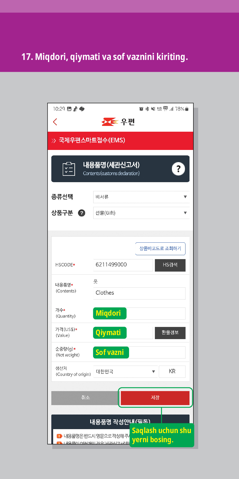 17. Miqdori, qiymati va sof vaznini kiriting.

活圈
우편
 /> 국제우편스마트접수(EMS)
내용품명(세관신고서)
Contents (customs declaration)
?
종류선택
비서류
상품구분
선물(Gift)
HSCODE
6211499000
상품바코드로 조회하기
HS검색
옷
내용품명 (Contents)
Clothes
개수 (Quantity)
Miqdori
가격(US$)*
(Value)
Qiymati
환율정보
순중량(g)
(Net weight)
Sof vazni
생산지 (Country of origin)
대한민국
KR
취소
내용품명 작성안내(필도)
저장
●내용품명은 반드시 영문으로 작성해 주
Saqlash uchun shu yerni bosing.