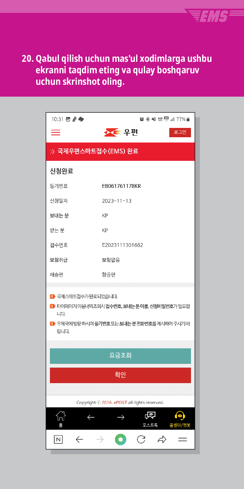 20. Qabul qilish uchun masul xodimlarga ushbu ekranni taqdim eting va qulay boshqaruv uchun skrinshot oling.

结
우편
로그인
≫ 국제우편스마트접수(EMS) 완료
신청완료
등기번호
EB061761178KR
신청일자
2023-11-13
보내는 분
KP
받는 분
KP
접수번호
E2023111301662
보험취급
보험없음
배송편
항공편
■국제스마트접수가 완료되었습니다.
■마이페이지 이용내역조회시 접수번호, 보내는분이름, 신청비밀번호가 필요합 니다.
▶우체국에 방문하시여 등기번호 또는 보내는분전화번호를 제시하여 주시기바 랍니다.
요금조회
확인
Copyright © 2016. ePOST all rights reserved.
←
←→
포스트로
골센터/챗봇