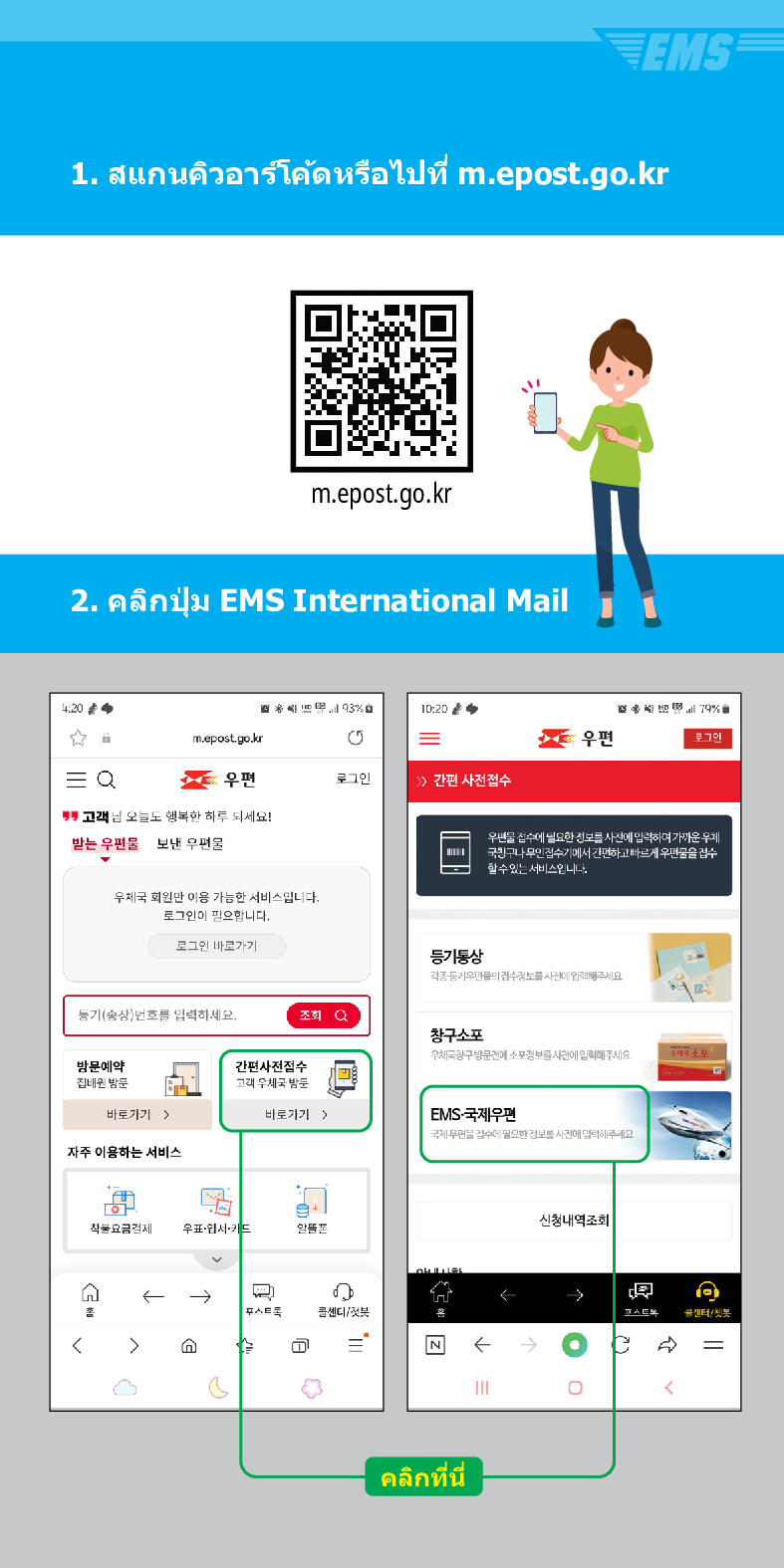 1. สแกนคิวอาร์โค้ดหรือไปที่ m.epost.go.kr
m.epost.go.kr
2
. คลิกปุ่ม EMS International Mail
20
= Q
m.epost.go.kr
우편
고객님 오늘도 행복한 하루 되세요!
받는 우편물
보낸 우편물
우체국 회원만 이용 가능한 서비스입니다. 로그인이 필요합니다.
로그인 바로가기
풍기(송장번호를 입력하세요.
방문예약 집해온 방문
간편사전접수
10:20
=
우편
로그인
> /> 간편 사전접수
등기동상
조회
창구소포
79%
우편을 검수세 필요한 정보를 사전에 입력하여가운 두게 국민구나 무인검수기에서 간편하고 빠르게 우편물을 검수 할수있는 서비스입니다
고려 우체국 밤문
바로가기)
바로가기 >
EMS-국제우편
자주 이용하는 서비스
착불요금경제 우표·웹서카드
←→
스트
센디/

=
৫
คลิกที่นี่
