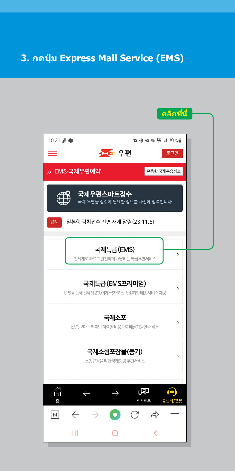 3.
กด
ปุ่ม
Express Mail Service (EMS)
10:21
คลิกที่นี่
活用,179%
우편
로그인
유용한 국제특송정보
> /> EMS·국제우편예약
국제우편스마트접수
국제 우편물 접수에 필요한 정보를 사전에 입력합니다.
공지
N
일본행 김치접수 전면 재개 알림(23.11.6)
국제특급(EMS)
전세계로 빠르고 안전하게 배달하는 특급우편서비스
국제특급(EMS프리미엄)
UPS를 통해 전세계 200여개 국가로 신속정확한 배송서비스 제공
국제소포
EMIS보다 느리지만 저렴한 비용으로 배달가능한 서비스
국제소형포장물(등기)
소형규격을 위한 국제항공 우편서비스
←
포스트트
콜센터/챗봇
