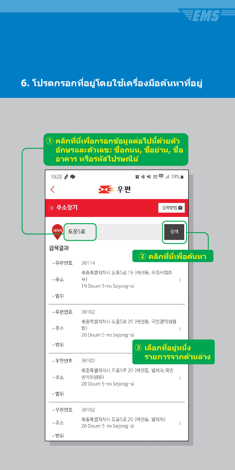 6. โปรดกรอกที่อยู่โดยใช้เครื่องมือค้นหาที่อยู่
① คลิกที่นี่เพื่อกรอกข้อมูลต่อไปนี้ด้วยตัว อักษรและตัวเลข: ชื่อถนน, ชื่อย่าน, ชื่อ อาคาร หรือรหัสไปรษณีย์
10:22
 /> 주소찾기
내위치 도움5로
검색결과
79%
우편
입력방법
검색
·우편번호
30114
2 คลิกที่นี่เพื่อค้นหา
세종특별자치시 도움5로 19 (어진동, 우정사업본 부)
주소
19 Doum S-ro Sejong-si
• 범위
·우편번호 30102
세종특별자치시 도움5로 20 (어진동, 국민권익위원 회) >
주소
20 Doum 5-ro Sejong-si
• 범위
·우편번호 30102
③ เลือกที่อยู่หนึ่ง รายการจากด้านล่าง
세종특별자치시 도움5로 20 (어진동, 법제처, 국민 권익위원회)
>
주소
20 Doum 5-ro Sejong-si
• 범위
·우편번호
30102
주소
세종특별자치시 도움5로 20 (어진동, 법제처)
20 Doum 5-ro Sejong-si
>
• 범위
