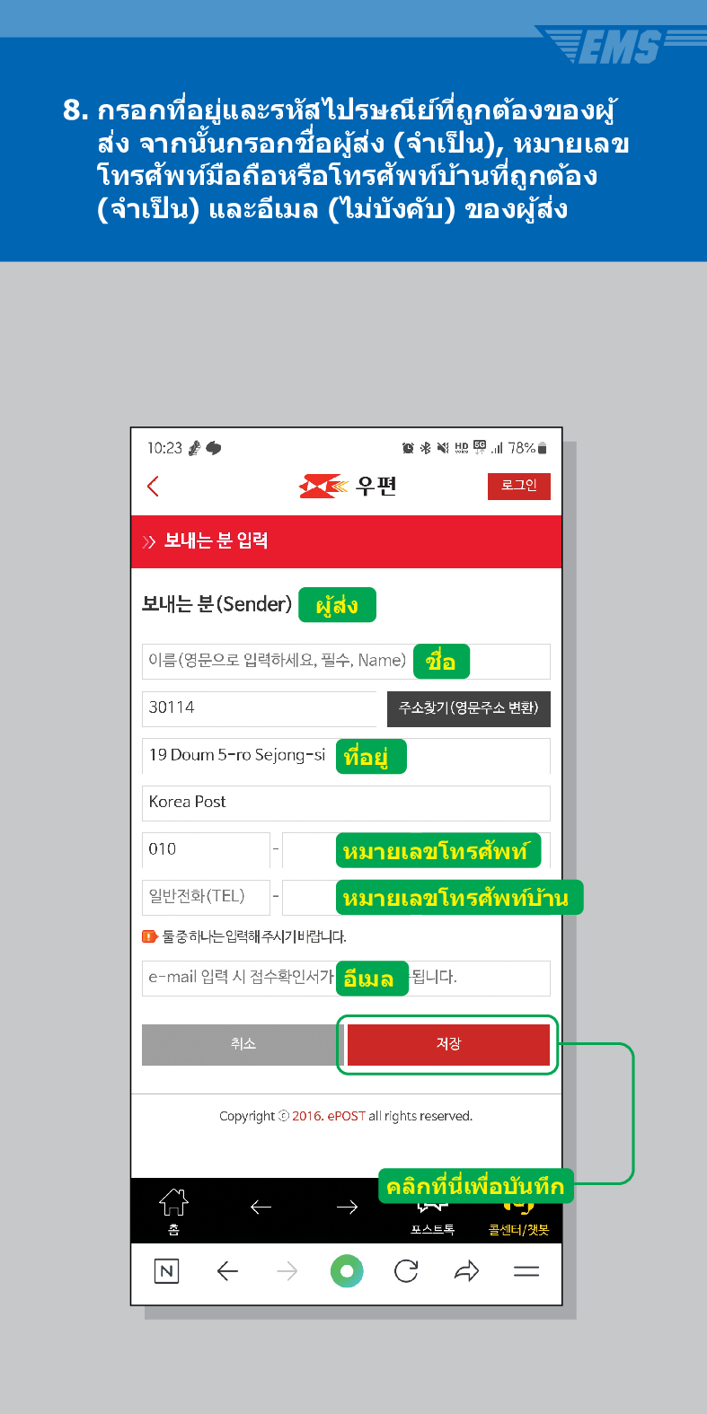 8. กรอกที่อยู่และรหัสไปรษณีย์ที่ถูกต้องของผู้ ส่ง จากนั้นกรอกชื่อผู้ส่ง (จำเป็น), หมายเลข โทรศัพท์มือถือหรือโทรศัพท์บ้านที่ถูกต้อง (จำเป็น) และอีเมล (ไม่บังคับ) ของผู้ส่ง
10:23
<
78%
우편
로그인
 /> 보내는 분 입력
보내는 분(Sender)
ผู้ส่ง
이름(영문으로 입력하세요, 필수, Name)
ชอ
30114
주소찾기(영문주소 변환)
19 Doum 5-ro Sejong-si
Korea Post
ที่อยู่
010
หมายเลขโทรศัพท์
일반전화(TEL)
หมายเลขโทรศัพท์บ้าน
■둘중하나는 입력해 주시기 바랍니다.
e-mail 입력 시 접수확인서가
취소
อีเมล
됩니다.
저장
Copyright© 2016. ePOST all rights reserved.
คลิกที่นี่เพื่อบันทึก
포스트톡
콜센너/잿봇
