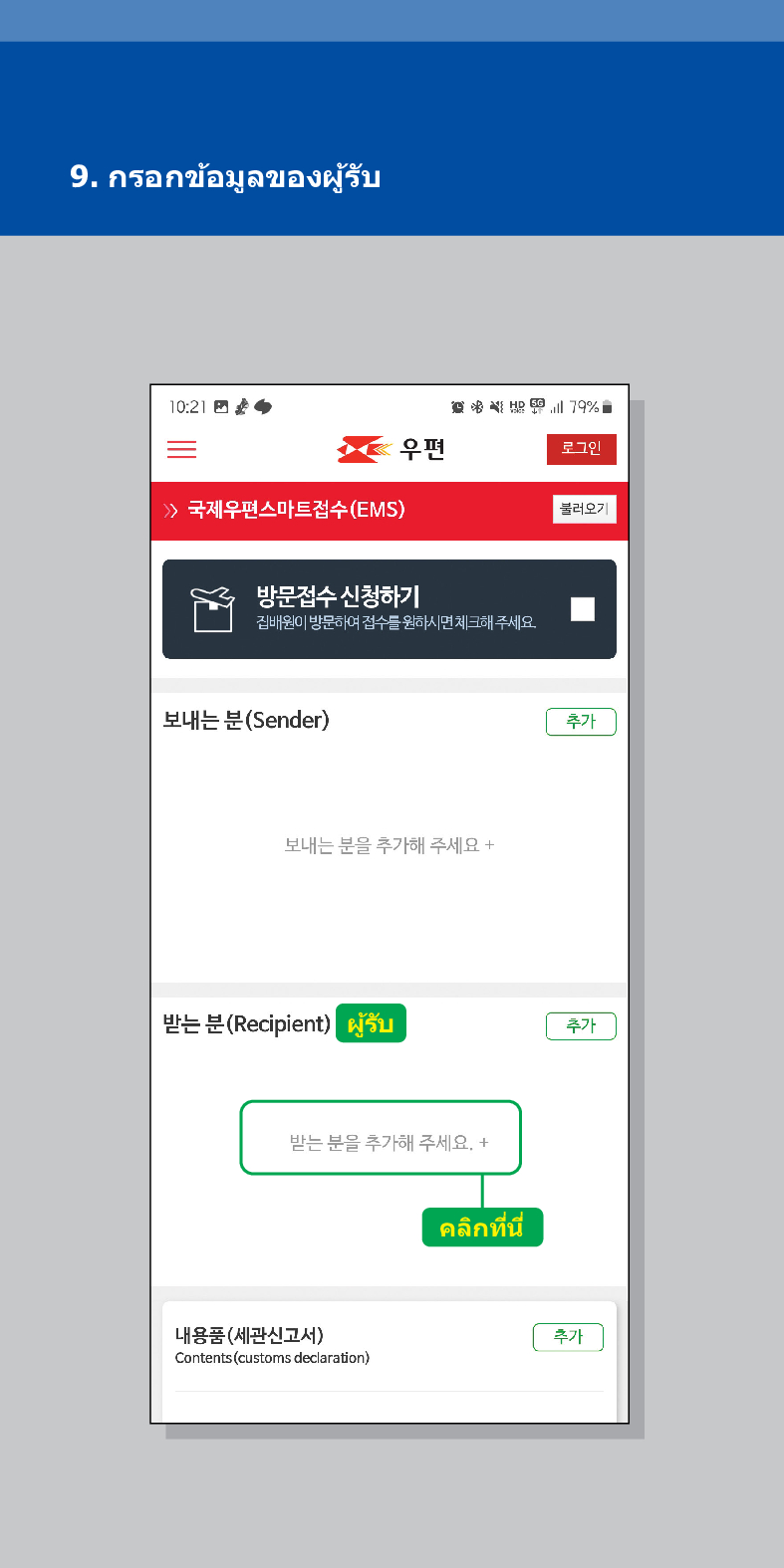 9. กรอกข้อมูลของผู้รับ

우편
로그인
불러오기
 /> 국제우편스마트접수(EMS)
방문접수 신청하기
집배원이 방문하여 접수를 원하시면 체크해주세요.
보내는 분(Sender)
보내는 분을 추가해 주세요 +
추가
받는 분(Recipient) ผู้รับ
추가
받는 분을 추가해 주세요. +
내용품(세관신고서)
Contents (customs declaration)
คลิกที่นี่
추가