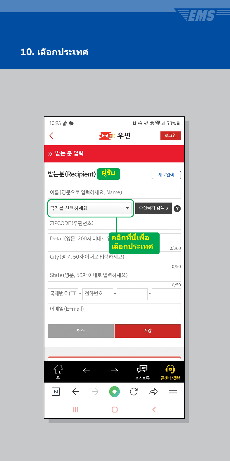 10. เลือกประเทศ

우편
로그인
≫ 받는 분 입력
받는분(Recipient) ผู้รับ
이름(영문으로 입력하세요, Name)
국가를 선택하세요
ZIPCODE(우편번호)
새로입력
수신국가 검색  /> ?
Detail (영문, 200자 이내ร: คลิกที่นี่เพื่อ เลือกประเทศ
0/200
City(영문, 50자 이내로 입력하세요)
0/50
State(영문, 50자 이내로 입력하세요)
0/50
국제번호(TE - 전화번호
이메일(E-mail)
취소
저장
←
→
콜센터/챗봇
