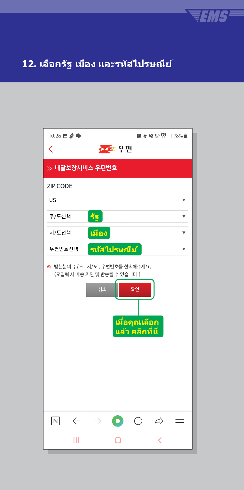 12. เลือกรัฐ เมือง และรหัสไปรษณีย์

> /> 배달보장서비스 우편번호
ZIP CODE
US
주/도선택
รัฐ
시/도선택
เมือง
우편번호선택
우편
意点 78%
รหัสไปรษณีย์
받는분의 주/도, 시/도, 우편번호를 선택해주세요. (오입력 시 배송 지연 및 반송될 수 있습니다.)

←
취소
확인
เมื่อคุณเลือก แล้ว คลิกที่นี่

EMS