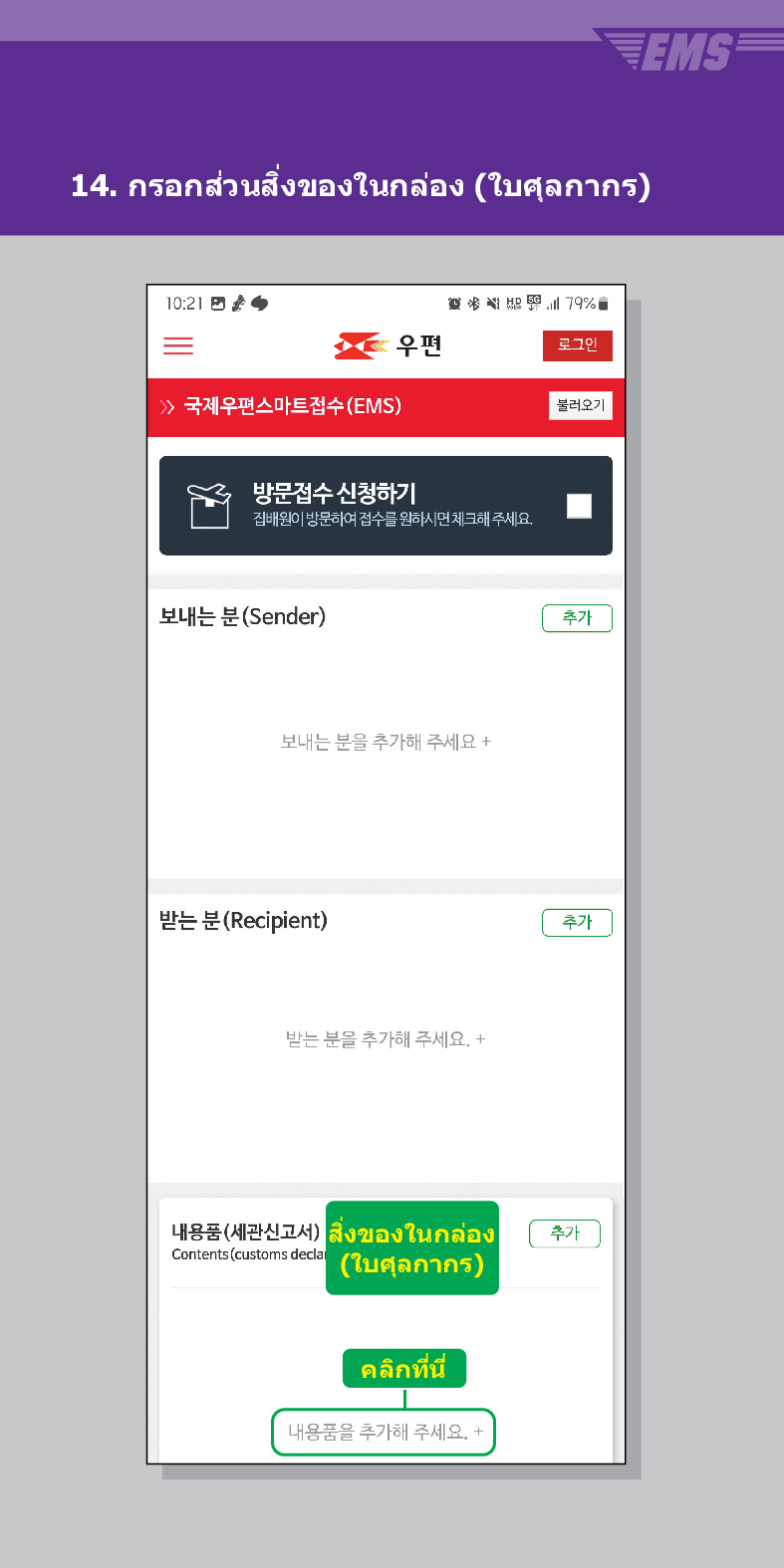 14. กรอกส่วนสิ่งของในกล่อง (ใบศุลกากร)
EMS

> /> 국제우편스마트접수(EMS)
結界

우편
로그민
불러오기
방문접수 신청하기
집배원이 방문하여 접수를 원하시면 체크해주세요.
보내는 분(Sender)
보내는 분을 추가해 주세요 +
받는 분 (Recipient)
받는 분을 추가해 주세요. +
내용품(세관신고서) สิ่งของในกล่อง
Contents (customs decla (ใบศุลกากร)
คลิกที่นี
내용품을 추가해 주세요. +
추가
추가
추가