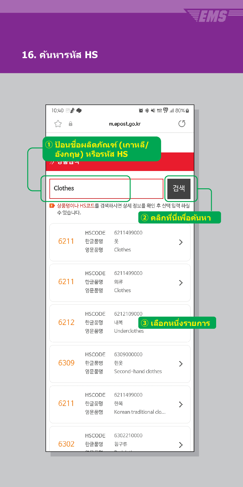 16. ค้นหารหัส HS

m.epost.go.kr
① ป้อนชื่อผลิตภัณฑ์ (เกาหลี/ อังกฤษ) หรือรหัส HS
Clothes
검색
■ 상품명이나 HS코드를 검색하시면 상세 정보를 확인 후 선택 입력 하실 수 있습니다.
EMS
② คลิกที่นี่เพื่อค้นหา
HSCODE
6211499000
6211
한글품명
영문품명
옷
Clothes
HSCODE
6211
한글품명
6211499000
의류
 />
영문품명
Clothes
HSCODE
6212
한글품명
영문품명
6212109000
내복 3 เลือกหนึ่งรายการ
Underclothes
HSCODE
6309
한글품명
6309000000
헌옷
>
영문품명
Second-hand clothes
HSCODE
6211499000
6211
한글품명
한복
>
영문품명
Korean traditional clo...
HSCODE
6302210000
6302
한글품명
침구류
>