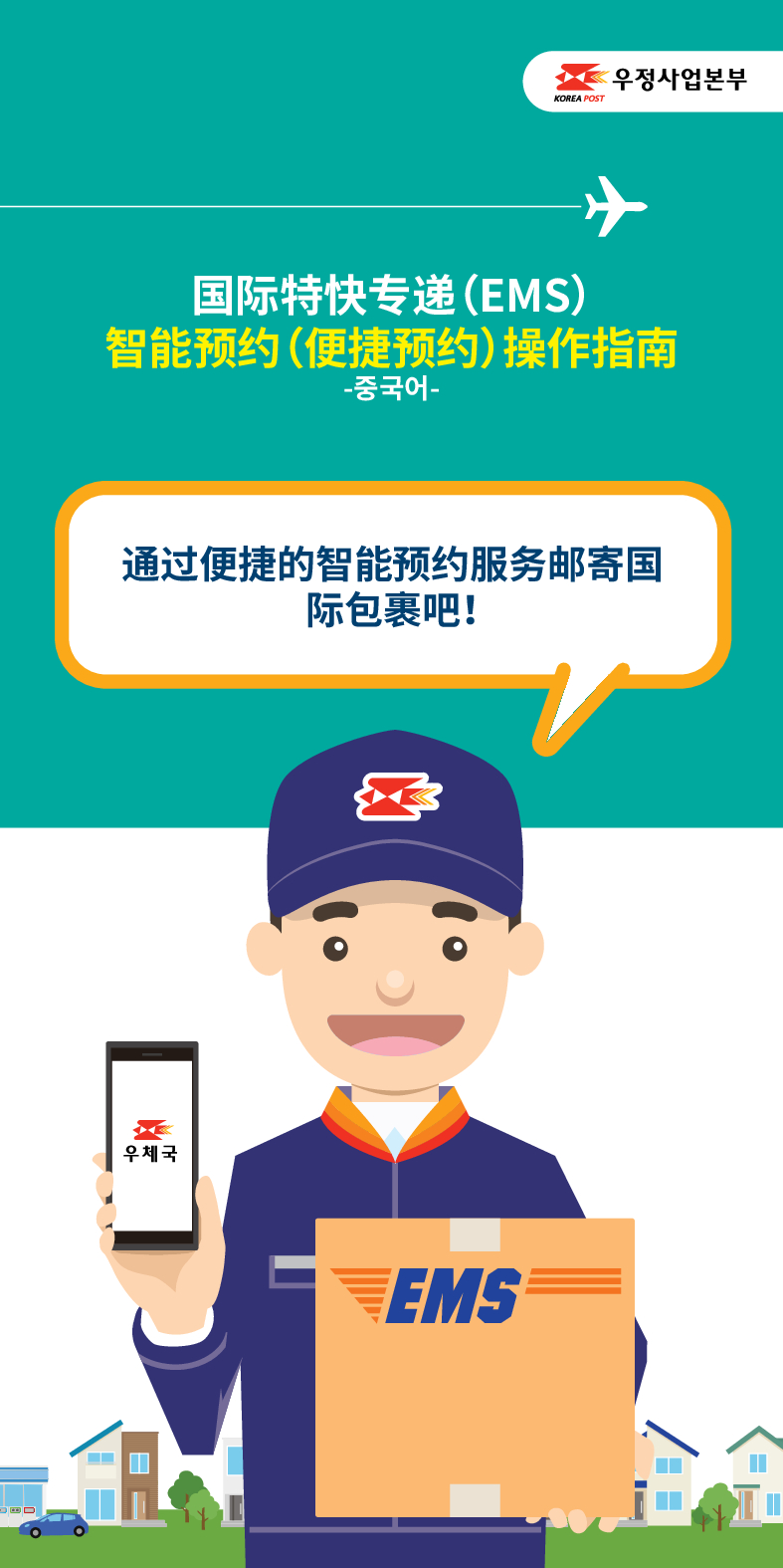 ☆우정사업본부
KOREA POST
国际特快专递(EMS)
智能预约(便捷预约)操作指南
-중국어-
通过便捷的智能预约服务邮寄国 际包裹吧!
우체국
EMS

