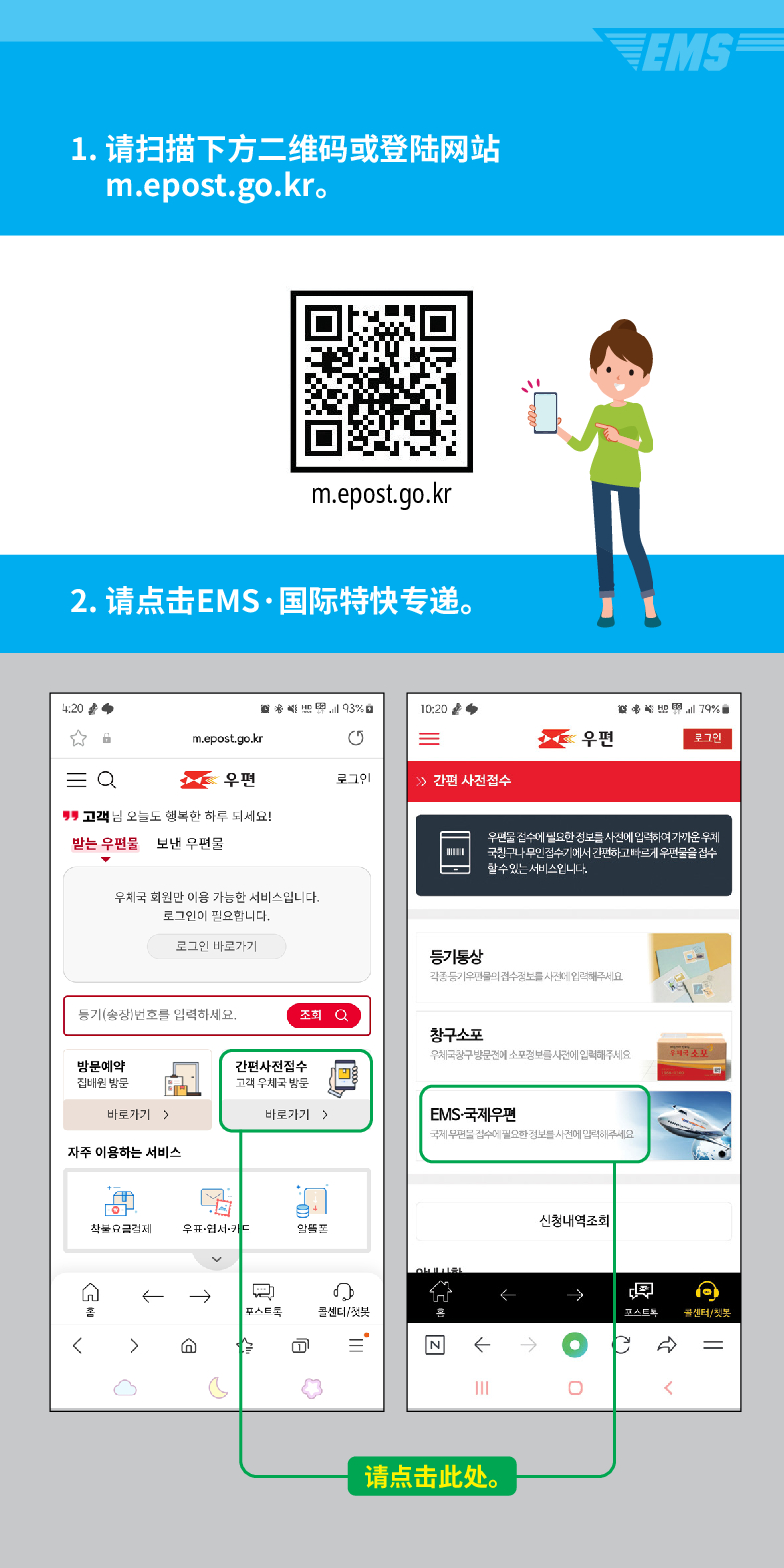 1. 请扫描下方二维码或登陆网站 m.epost.go.kr.
EMS
m.epost.go.kr
2. 请点击EMS·国际特快专递。
20
= Q
m.epost.go.kr
우편
고객님 오늘도 행복한 하루 되세요!
받는 우편물
보낸 우편물
우체국 회원만 이용 가능한 서비스입니다. 로그인이 필요합니다.
로그인 바로가기
풍기(송장번호를 입력하세요.
방문예약 집해온 방문
간편사진접수
고려 우체국 밤문

=
우편
로그인
 /> /> 간편 사전접수
등기동상
조회
창구소포
바로가기)
바로가기 >
자주 이용하는 서비스
착불요금경제
우표·웹서카드
← →

৫
스트
센디/
=
79%
우편을 검수세 필요한 정보를 사전에 입력하여가운 두게 국민그나 무민검수기게서 간편하고 빠르게 우편물을 검수
할수있는 서비스입니다.
EMS-국제우편
국보세요
←
请点击此处。
신청내역조회
