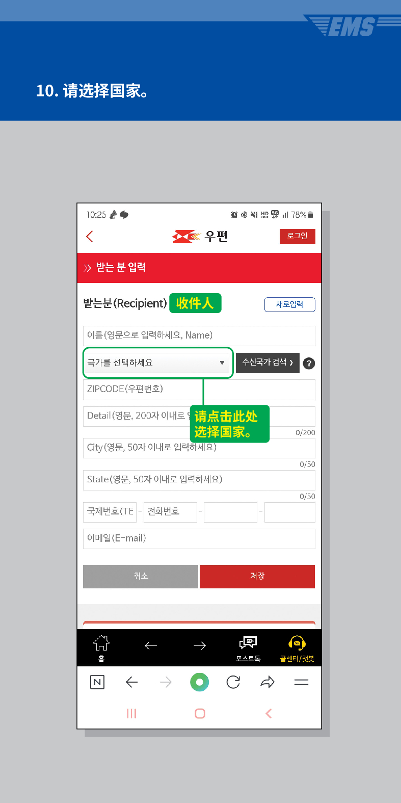 10. 请选择国家。

우편
로그인
≫ 받는 분 입력
받는분(Recipient)
收件人
이름(영문으로 입력하세요, Name)
새로입력
국가를 선택하세요
수신국가 검색 /> ?
ZIPCODE(우편번호)
Detail (영문, 200자 이내로请点击此处 选择国家。
0/200
City(영문, 50자 이내로 입력하세요)
0/50
State(영문, 50자 이내로 입력하세요)
0/50
국제번호(TE - 전화번호
이메일(E-mail)
취소
저장

콜센터/챗봇
<
EMS