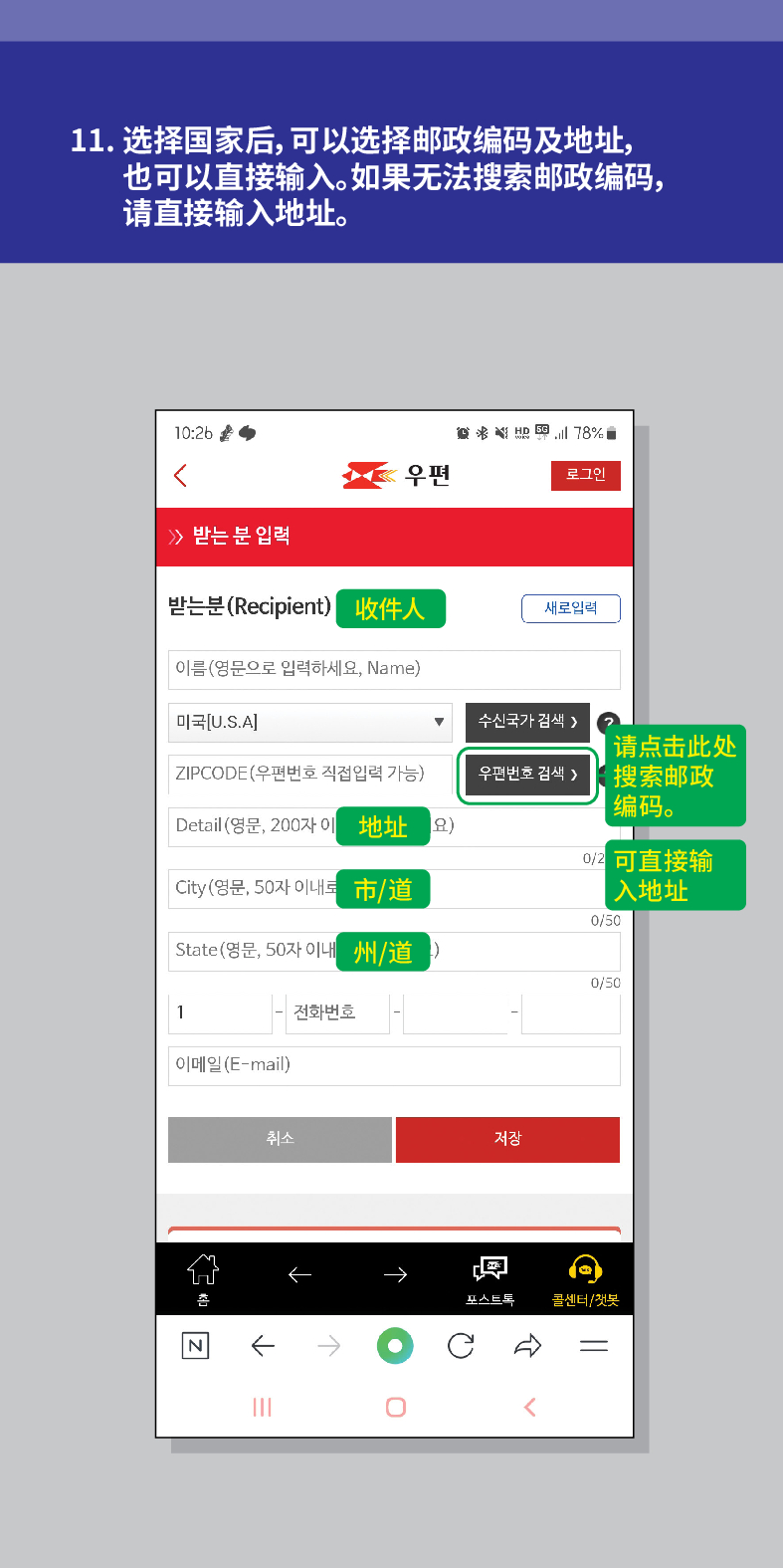 11. 选择国家后,可以选择邮政编码及地址, 也可以直接输入。如果无法搜索邮政编码, 请直接输入地址。

威治活
우편
로그인
≫ 받는 분 입력
받는분(Recipient) 收件人
새로입력
이름(영문으로 입력하세요, Name)
미국[U.S.A]
수신국가 검색 />
ZIPCODE(우편번호 직접입력 가능)
우편번호 검색 >
请点击此处 搜索邮政 编码。
Detail (영문, 200자 이地址요)
可直接输
City(영문, 50자 이내트
市/道
入地址
0/50
State(영문, 50자 이내州/道
0/50
1
전화번호
이메일(E-mail)
N
취소
저장

포스트드
콜센터/첫봇
