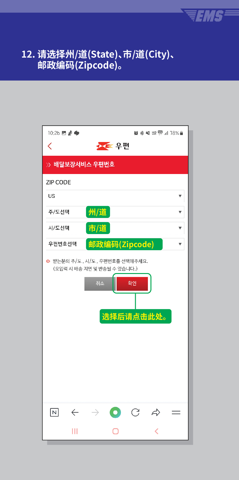 12. 请选择州/道(State)、市/道(City)、 邮政编码(Zipcode)。

 /> /> 배달보장서비스 우편번호
우편
意点 
ZIP CODE
US
주/도선택
州/道
시/도선택
市/道
우편번호선택
【邮政编码(Zipcode)
⊙ 받는분의 주/도, 시/도, 우편번호를 선택해주세요. (오입력 시 배송 지연 및 반송될 수 있습니다.)
N
←
취소
확인
|选择后请点击此处。
